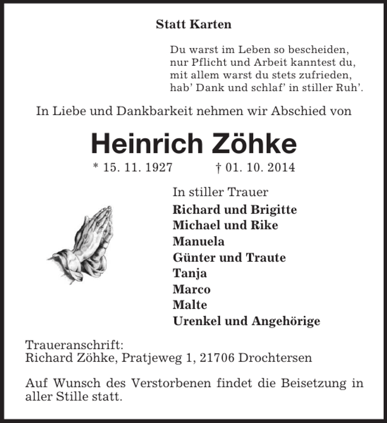 <p>Statt Karten<br />Du warst im Leben so bescheiden,<br />nur Pflicht und Arbeit kanntest du,<br />mit allem warst du stets zufrieden,<br />hab’ Dank und schlaf’ in stiller Ruh’.<br />In Liebe und Dankbarkeit nehmen wir Abschied von<br />Heinrich Zöhke<br />* 15. 11. 1927 † 01. 10. 2014<br />In stiller Trauer<br />Richard und Brigitte<br />Michael und Rike<br />Manuela<br />Günter und Traute<br />Tanja<br />Marco<br />Malte<br />Urenkel und Angehörige<br />Traueranschrift:<br />Richard Zöhke, Pratjeweg 1, 21706 Drochtersen</p><p>Auf Wunsch des Verstorbenen findet die Beisetzung in aller Stille statt.</p>