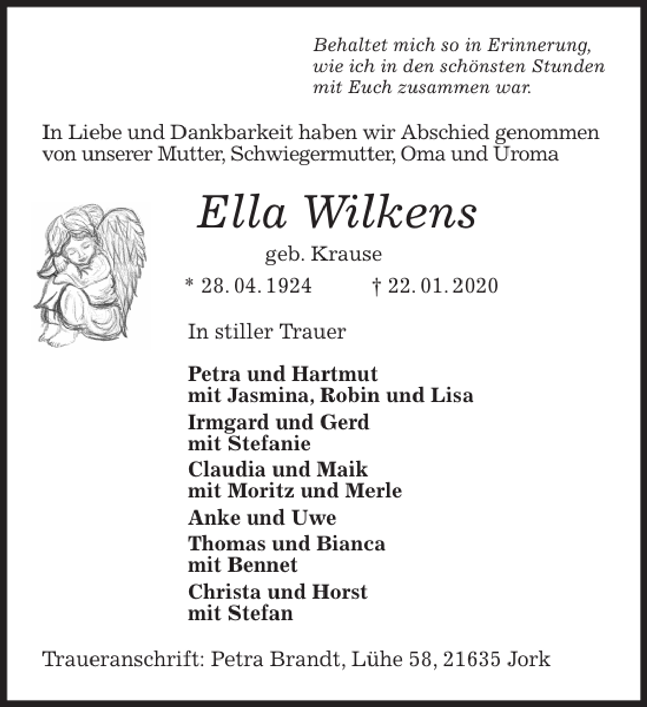<p>Behaltet mich so in Erinnerung,<br />wie ich in den schönsten Stunden<br />mit Euch zusammen war.<br />In Liebe und Dankbarkeit haben wir Abschied genommen<br />von unserer Mutter, Schwiegermutter, Oma und Uroma<br />Ella Wilkens<br />geb. Krause<br />* 28. 04. 1924 † 22. 01. 2020<br />In stiller Trauer</p><p>Petra und Hartmut<br />mit Jasmina, Robin und Lisa<br />Irmgard und Gerd<br />mit Stefanie<br />Claudia und Maik<br />mit Moritz und Merle<br />Anke und Uwe<br />Thomas und Bianca<br />mit Bennet<br />Christa und Horst<br />mit Stefan<br />Traueranschrift: Petra Brandt, Lühe 58, 21635 Jork</p>