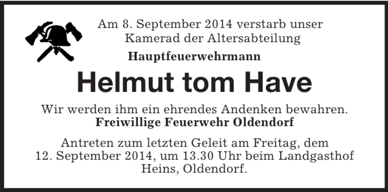 <p>Am 8. September 2014 verstarb unser<br />Kamerad der Altersabteilung<br />Hauptfeuerwehrmann</p><p>Helmut tom Have<br />Wir werden ihm ein ehrendes Andenken bewahren.<br />Freiwillige Feuerwehr Oldendorf<br />Antreten zum letzten Geleit am Freitag, dem<br />12. September 2014, um 13.30 Uhr beim Landgasthof Heins, Oldendorf.</p>