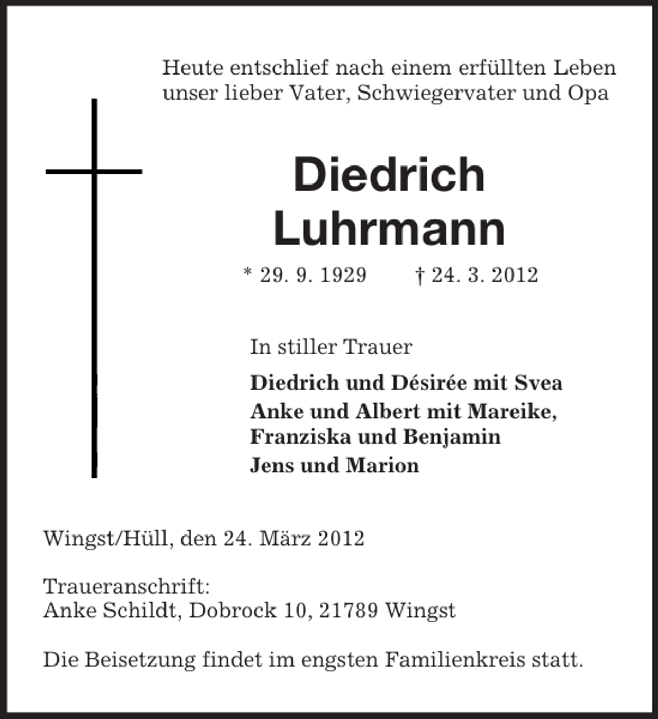 <p>Heute entschlief nach einem erfüllten Leben unser lieber Vater, Schwiegervater und Opa<br />Diedrich<br />Luhrmann<br />* 29. 9. 1929 † 24. 3. 2012<br />In stiller Trauer<br />Diedrich und Désirée mit Svea<br />Anke und Albert mit Mareike,<br />Franziska und Benjamin<br />Jens und Marion<br />Wingst/Hüll, den 24. März 2012</p><p>Traueranschrift:<br />Anke Schildt, Dobrock 10, 21789 Wingst</p><p>Die Beisetzung findet im engsten Familienkreis statt.</p>
