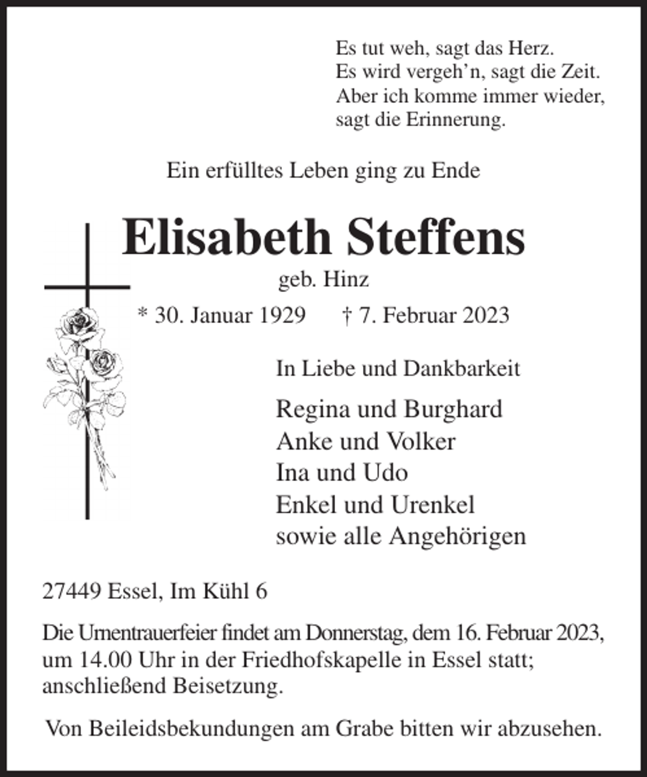 <p>Es tut weh, sagt das Herz.<br />Es wird vergeh'n, sagt die Zeit.<br />Aber ich komme immer wieder,<br />sagt die Erinnerung.<br />Ein erfülltes Leben ging zu Ende<br />Elisabeth Steffens<br />geb. Hinz<br />* 30. Januar 1929 † 7. Februar 2023<br />In Liebe und Dankbarkeit<br />Regina und Burghard<br />Anke und Volker<br />Ina und Udo<br />Enkel und Urenkel<br />sowie alle Angehörigen<br />27449 Essel, Im Kühl 6<br />Die Urnentrauerfeier findet am Donnerstag, dem 16. Februar 2023,<br />um 14.00 Uhr in der Friedhofskapelle in Essel statt;<br />anschließend Beisetzung.<br />Von Beileidsbekundungen am Grabe bitten wir abzusehen.</p>