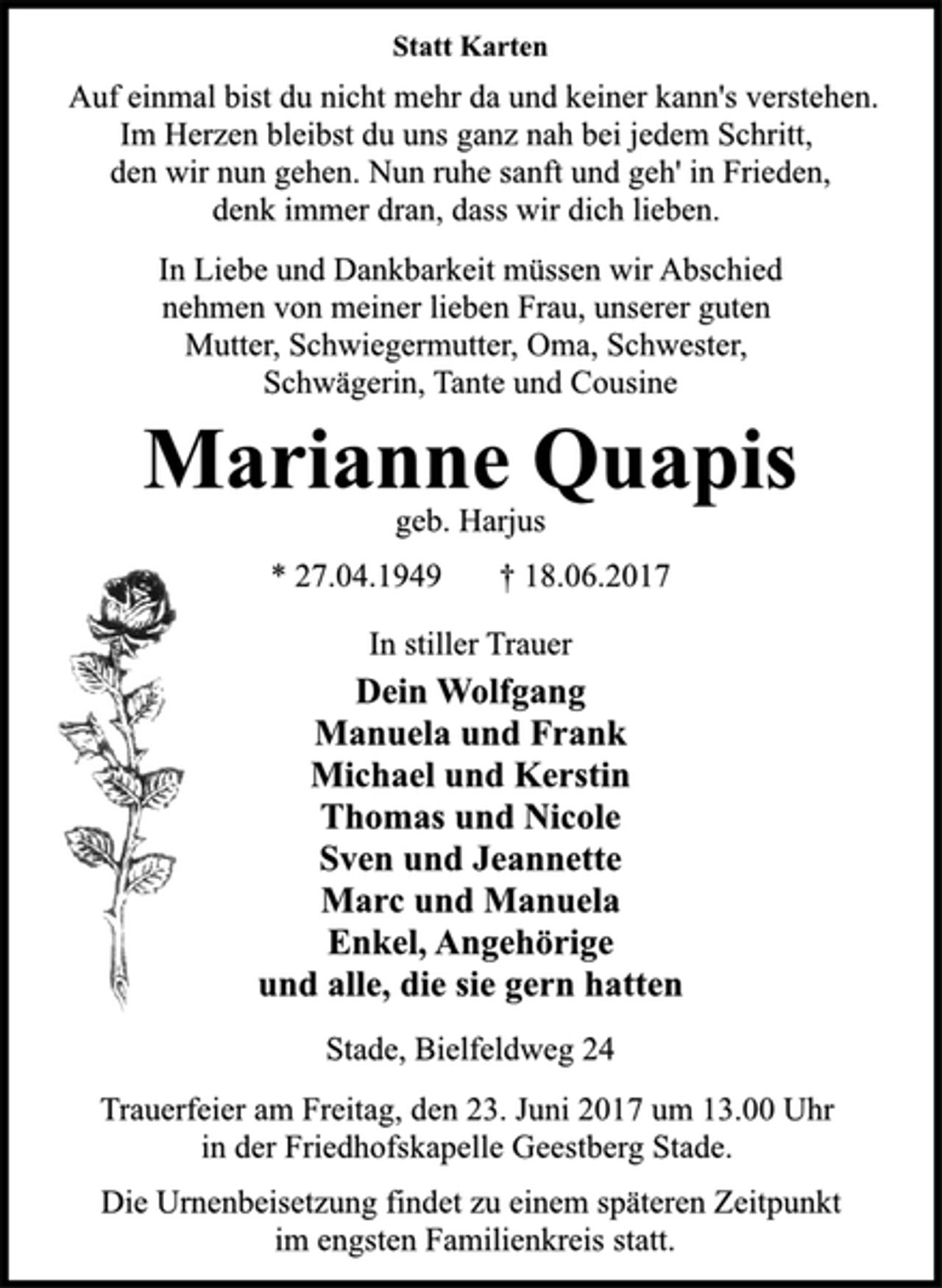 <p>Statt Karten<br />Auf einmal bist du nicht mehr da und keiner kann's verstehen.<br />Im Herzen bleibst du uns ganz nah bei jedem Schritt,<br />den wir nun gehen. Nun ruhe sanft und geh' in Frieden,<br />denk immer dran, dass wir dich lieben.<br />In Liebe und Dankbarkeit müssen wir Abschied<br />nehmen von meiner lieben Frau, unserer guten<br />Mutter, Schwiegermutter, Oma, Schwester,<br />Schwägerin, Tante und Cousine<br />Marianne Quapis<br />geb. Harjus<br />* 27.04.1949 † 18.06.2017<br />In stiller Trauer<br />Dein Wolfgang<br />Manuela und Frank<br />Michael und Kerstin<br />Thomas und Nicole<br />Sven und Jeannette<br />Marc und Manuela<br />Enkel, Angehörige<br />und alle, die sie gern hatten<br />Stade, Bielfeldweg 24<br />Trauerfeier am Freitag, den 23. Juni 2017 um 13.00 Uhr<br />in der Friedhofskapelle Geestberg Stade.<br />Die Urnenbeisetzung findet zu einem späteren Zeitpunkt<br />im engsten Familienkreis statt.</p>