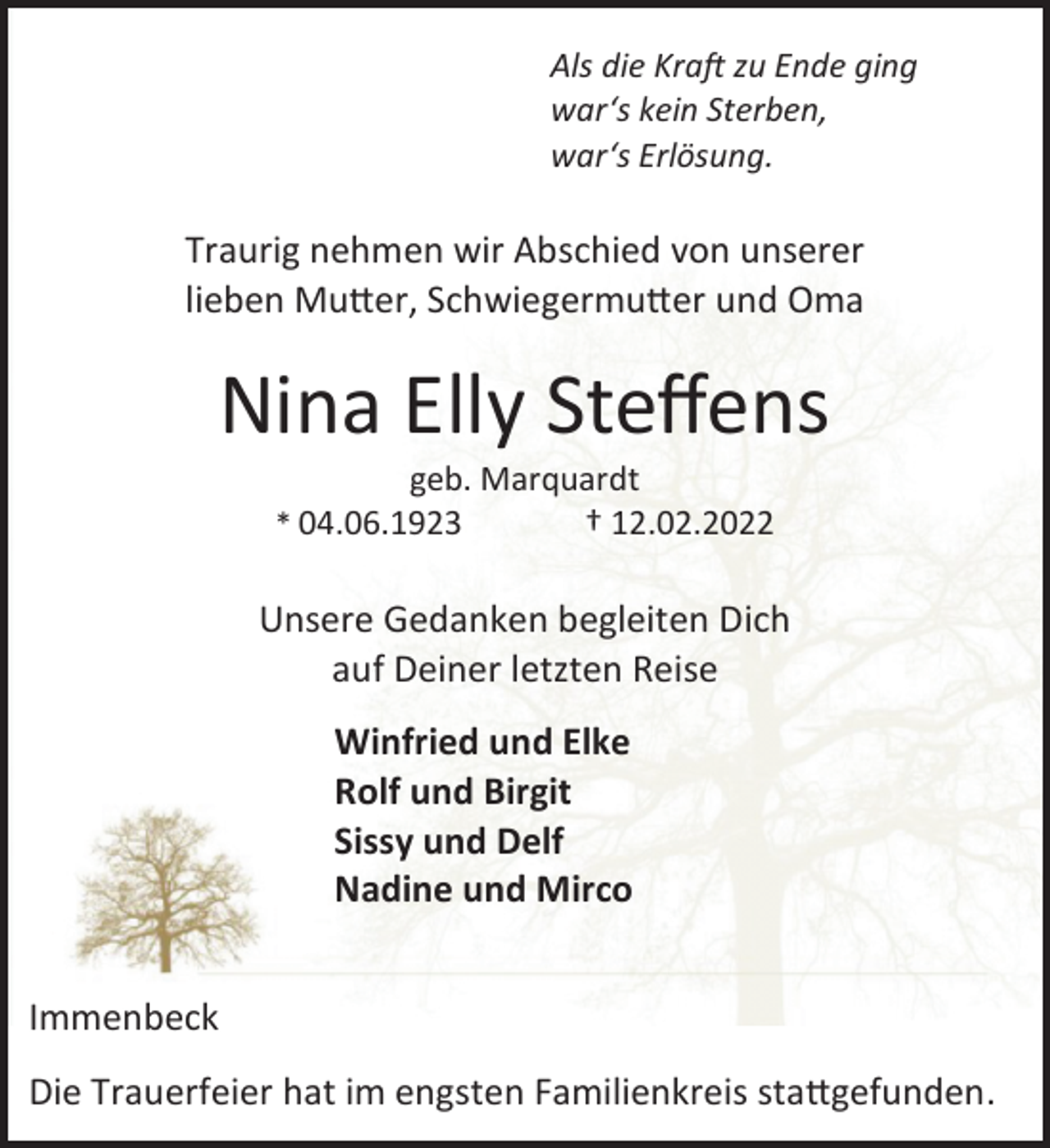 <p>Als die Kraft zu Ende ging<br />war's kein Sterben,<br />war's Erlösung.<br />Traurig nehmen wir Abschied von unserer<br />lieben Mutter, Schwiegermutter und Oma<br />Nina Elly Steffens<br />geb. Marquardt<br />* 04.06.1923 † 12.02.2022<br />Unsere Gedanken begleiten Dich<br />auf Deiner letzten Reise<br />Winfried und Elke<br />Rolf und Birgit<br />Sissy und Delf<br />Nadine und Mirco<br />Immenbeck<br />Die Trauerfeier hat im engsten Familienkreis stattgefunden.</p>