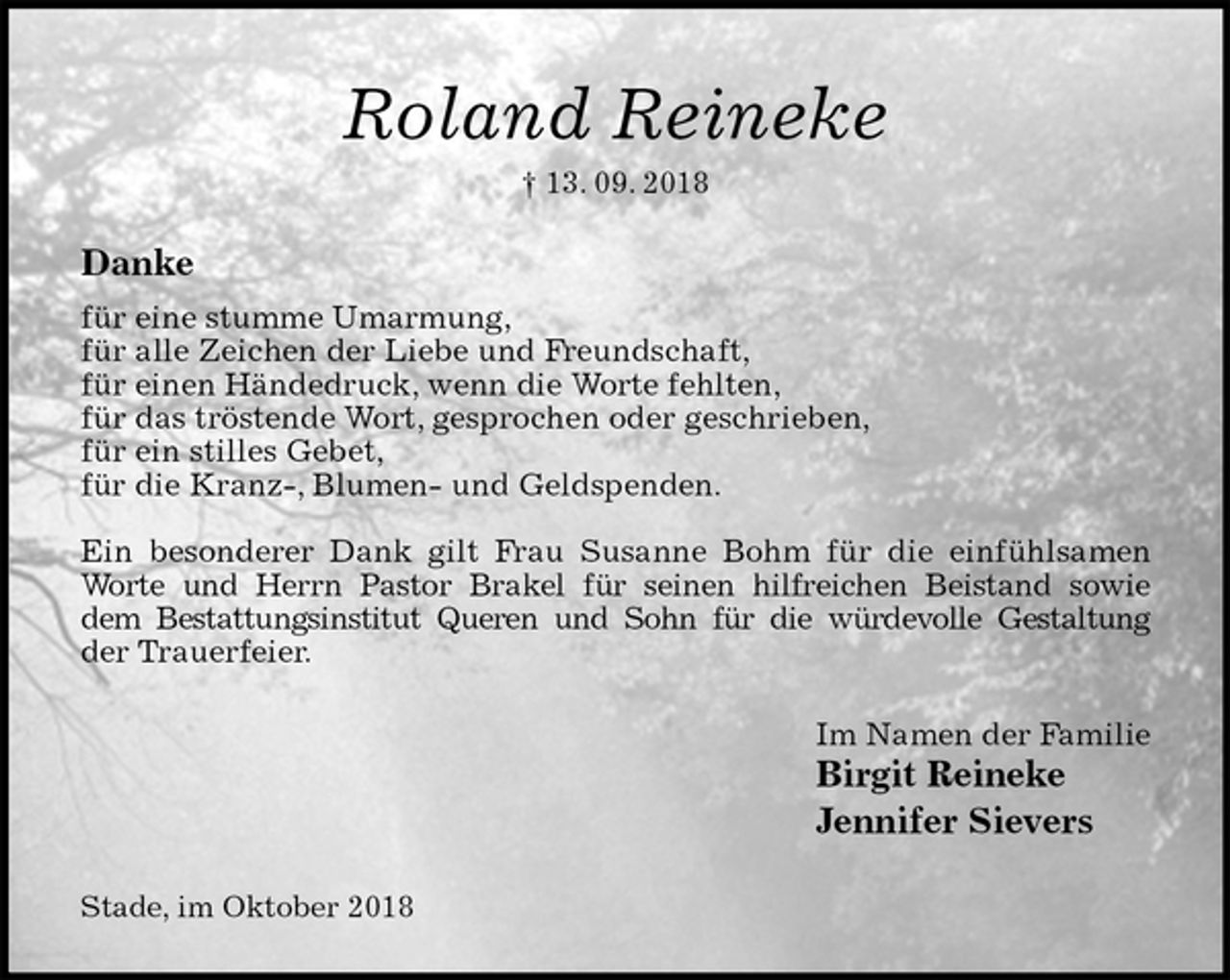 <p>Roland Reineke<br />† 13. 09. 2018<br />Danke<br />für eine stumme Umarmung,<br />für alle Zeichen der Liebe und Freundschaft,<br />für einen Händedruck, wenn die Worte fehlten,<br />für das tröstende Wort, gesprochen oder geschrieben,<br />für ein stilles Gebet,<br />für die Kranz-, Blumen- und Geldspenden.</p><p>Ein besonderer Dank gilt Frau Susanne Bohm für die einfühlsamen<br />Worte und Herrn Pastor Brakel für seinen hilfreichen Beistand sowie<br />dem Bestattungsinstitut Queren und Sohn für die würdevolle Gestaltung<br />der Trauerfeier.<br />Im Namen der Familie<br />Birgit Reineke<br />Jennifer Sievers<br />Stade, im Oktober 2018</p>