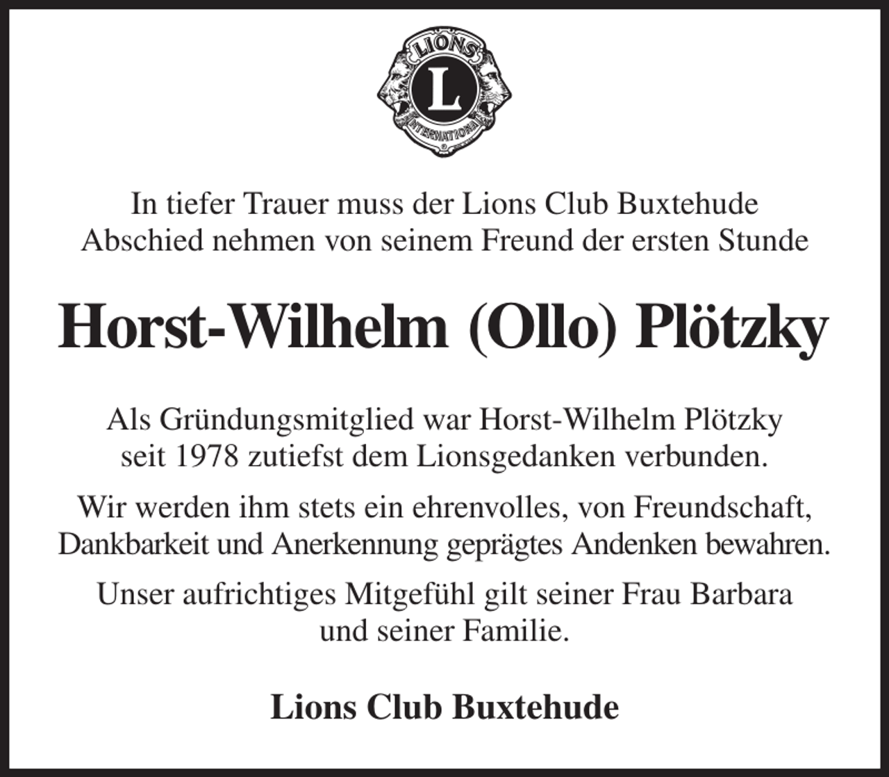 <p>In tiefer Trauer muss der Lions Club Buxtehude<br />Abschied nehmen von seinem Freund der ersten Stunde<br />Horst-Wilhelm (Ollo) Plötzky<br />Als Gründungsmitglied war Horst-Wilhelm Plötzky<br />seit 1978 zutiefst dem Lionsgedanken verbunden.<br />Wir werden ihm stets ein ehrenvolles, von Freundschaft,<br />Dankbarkeit und Anerkennung geprägtes Andenken bewahren.<br />Unser aufrichtiges Mitgefühl gilt seiner Frau Barbara<br />und seiner Familie.<br />Lions Club Buxtehude</p>