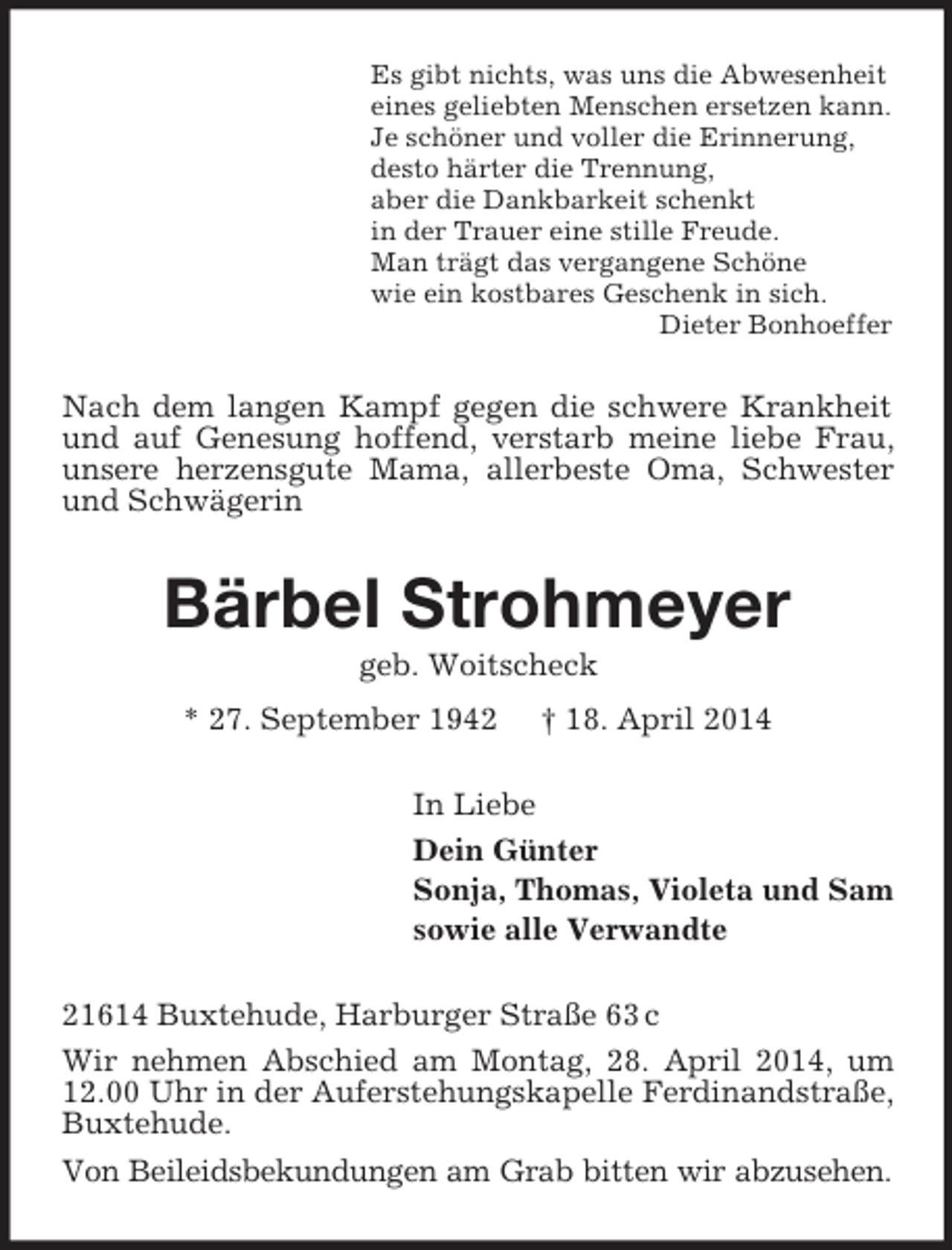 <p>Es gibt nichts, was uns die Abwesenheit<br />eines geliebten Menschen ersetzen kann.<br />Je schöner und voller die Erinnerung,<br />desto härter die Trennung,<br />aber die Dankbarkeit schenkt<br />in der Trauer eine stille Freude.<br />Man trägt das vergangene Schöne<br />wie ein kostbares Geschenk in sich.<br />Dieter Bonhoeffer<br />Nach dem langen Kampf gegen die schwere Krankheit und auf Genesung hoffend, verstarb meine liebe Frau, unsere herzensgute Mama, allerbeste Oma, Schwester und Schwägerin<br />Bärbel Strohmeyer<br />geb. Woitscheck<br />* 27. September 1942 † 18. April 2014<br />In Liebe<br />Dein Günter<br />Sonja, Thomas, Violeta und Sam<br />sowie alle Verwandte<br />21614 Buxtehude, Harburger Straße 63 c<br />Wir nehmen Abschied am Montag, 28. April 2014, um 12.00 Uhr in der Auferstehungskapelle Ferdinandstraße, Buxtehude.<br />Von Beileidsbekundungen am Grab bitten wir abzusehen.</p>