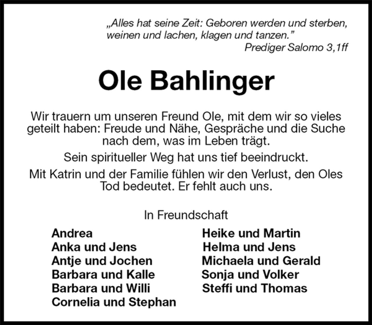 <p>„Alles hat seine Zeit: Geboren werden und sterben,<br />weinen und lachen, klagen und tanzen.”<br />Prediger Salomo 3,1ff<br />Ole Bahlinger<br />Wir trauern um unseren Freund Ole, mit dem wir so vieles geteilt haben: Freude und Nähe, Gespräche und die Suche nach dem, was im Leben trägt.<br />Sein spiritueller Weg hat uns tief beeindruckt.<br />Mit Katrin und der Familie fühlen wir den Verlust, den Oles Tod bedeutet. Er fehlt auch uns.<br />In Freundschaft<br />Andrea Heike und Martin<br />Anka und Jens Helma und Jens<br />Antje und Jochen Michaela und Gerald<br />Barbara und Kalle Sonja und Volker<br />Barbara und Willi Steffi und Thomas<br />Cornelia und Stephan</p>