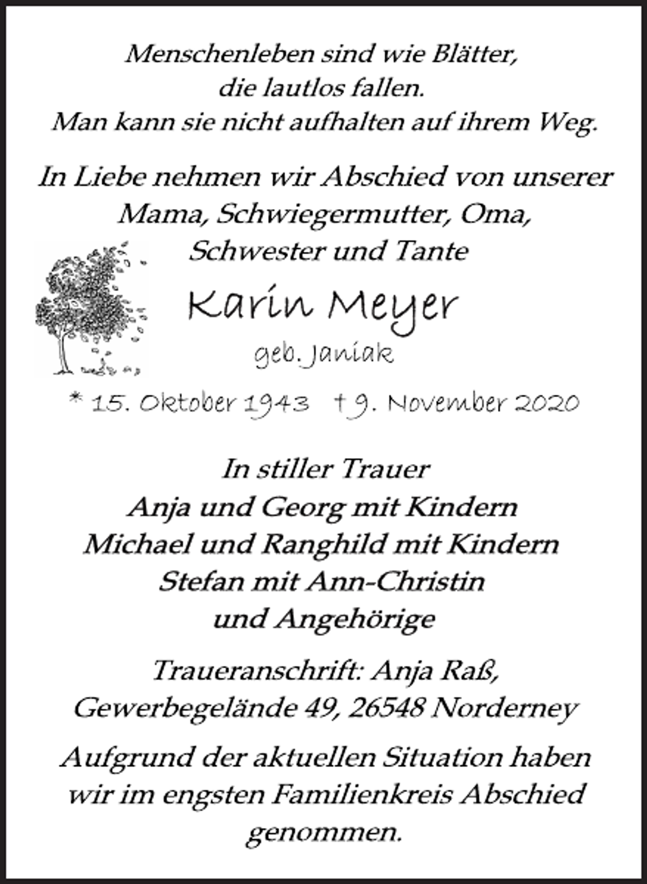 <p>Menschenleben sind w ie Blätter, die lautlos fallen. Man kann sie nicht auf halten auf ihrem Weg<br />In Liebe nehmen wir Abschied von unserer Mama, Schwiegermutter, Oma, Schwester und Tante<br />Karin Meyer<br />geb. Janiak<br />* 15. Oktober 1943 † 9. November 2020<br />In stiller Trauer<br />Anja und Georg mit Kindern<br />Michael und Ranghild mit Kindern<br />Stefan mit Ann-Christin<br />und Angehörige<br />Traueranschrift: Anja Raß, Gewerbegelände 49, 26548 Norderney<br />Aufgrund der aktuellen Situation haben wir im engsten Familienkreis Abschied genommen.</p>