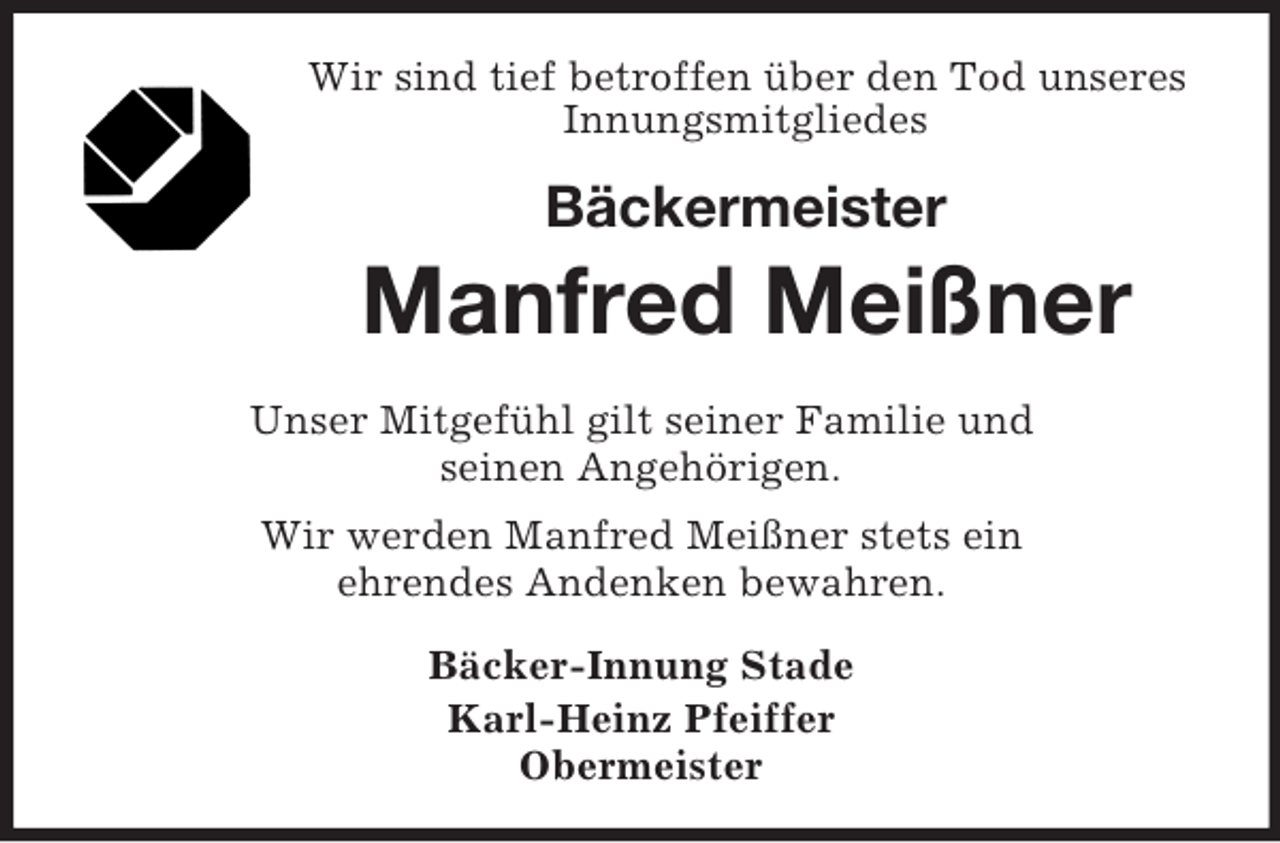 <p>Wir sind tief betroffen über den Tod unseres<br />Innungsmitgliedes</p><p>Bäckermeister</p><p>Manfred Meißner<br />Unser Mitgefühl gilt seiner Familie und<br />seinen Angehörigen.<br />Wir werden Manfred Meißner stets ein<br />ehrendes Andenken bewahren.<br />Bäcker-Innung Stade<br />Karl-Heinz Pfeiffer<br />Obermeister</p>