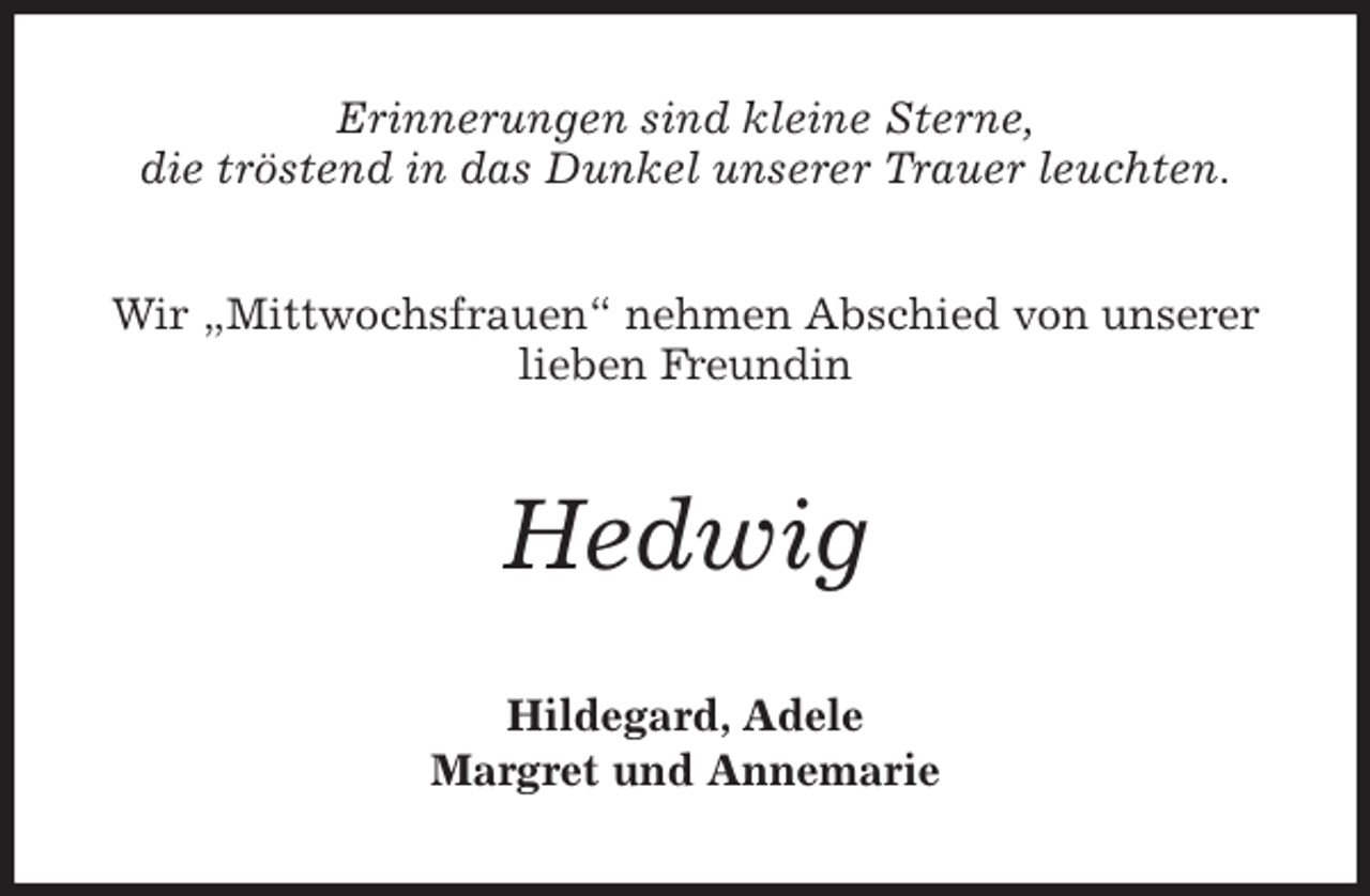 <p>Erinnerungen sind kleine Sterne,<br />die tröstend in das Dunkel unserer Trauer leuchten.<br />Wir „Mittwochsfrauen“ nehmen Abschied von unserer<br />lieben Freundin<br />Hedwig<br />Hildegard, Adele<br />Margret und Annemarie</p>