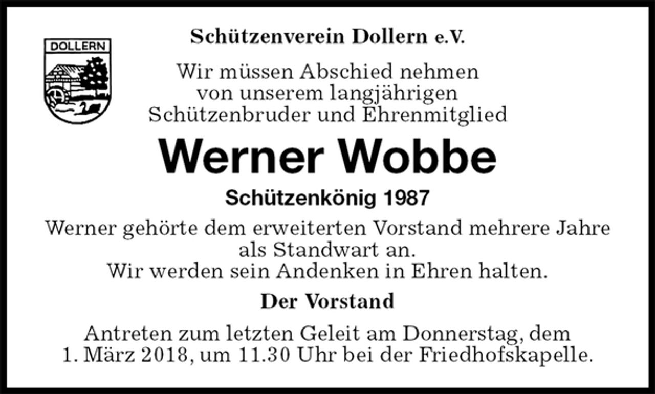 <p>Schützenverein Dollern e.V.<br />Wir müssen Abschied nehmen<br />von unserem langjährigen<br />Schützenbruder und Ehrenmitglied<br />Werner Wobbe<br />Schützenkönig 1987<br />Werner gehörte dem erweiterten Vorstand mehrere Jahre als Standwart an.<br />Wir werden sein Andenken in Ehren halten.<br />Der Vorstand<br />Antreten zum letzten Geleit am Donnerstag, dem<br />1. März 2018, um 11.30 Uhr bei der Friedhofskapelle.</p>