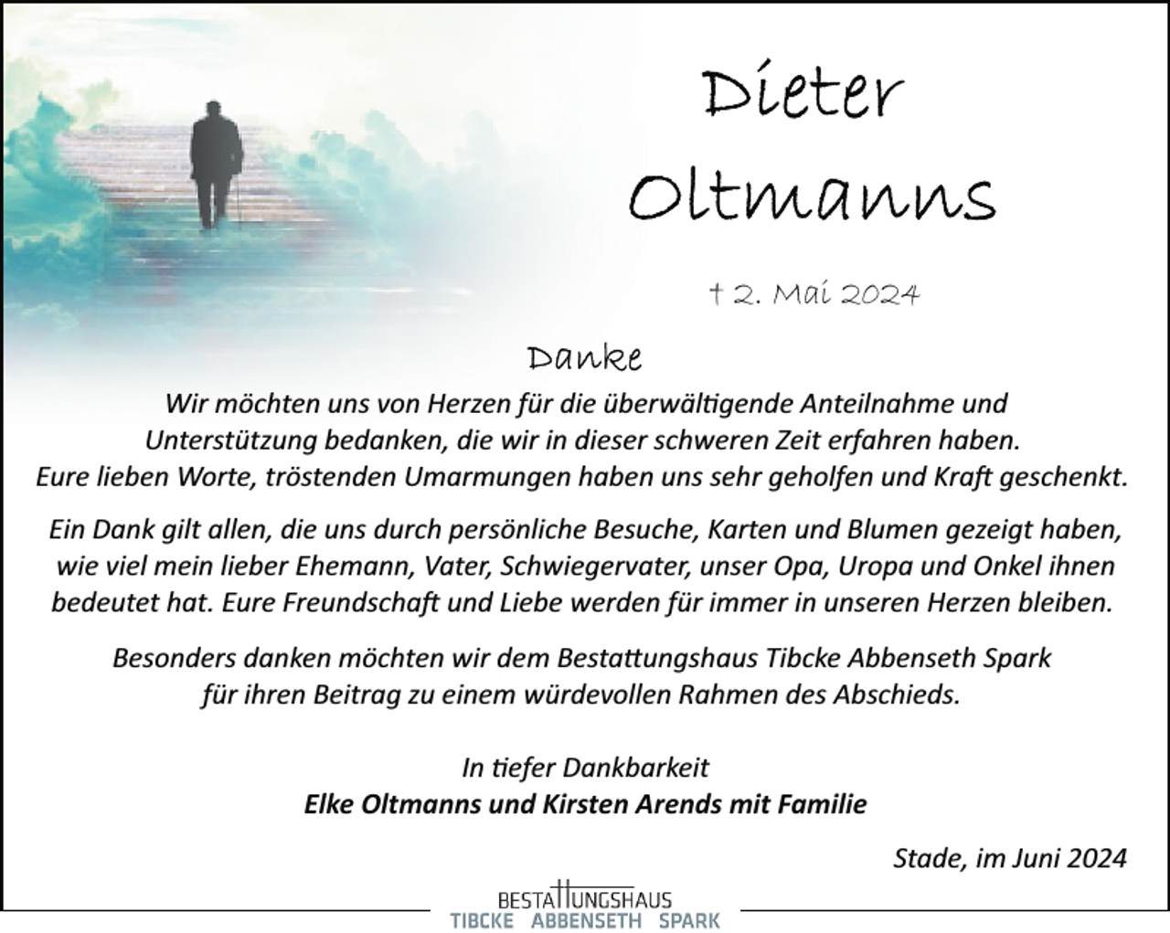 <p>† 2. Mai 2024<br />Wir möchten uns von Herzen für die überwäl�gende Anteilnahme und<br />Unterstützung bedanken, die wir in dieser schweren Zeit erfahren haben.<br />Eure lieben Worte, tröstenden Umarmungen haben uns sehr geholfen und Kra� geschenkt.<br />Ein Dank gilt allen, die uns durch persönliche Besuche, Karten und Blumen gezeigt haben,<br />wie viel mein lieber Ehemann, Vater, Schwiegervater, unser Opa, Uropa und Onkel ihnen<br />bedeutet hat. Eure Freundscha� und Liebe werden für immer in unseren Herzen bleiben.<br />Besonders danken möchten wir dem Besta�ungshaus Tibcke Abbenseth Spark<br />für ihren Beitrag zu einem würdevollen Rahmen des Abschieds.<br />In �efer Dankbarkeit<br />Elke Oltmanns und Kirsten Arends mit Familie<br />Stade, im Juni 2024</p>