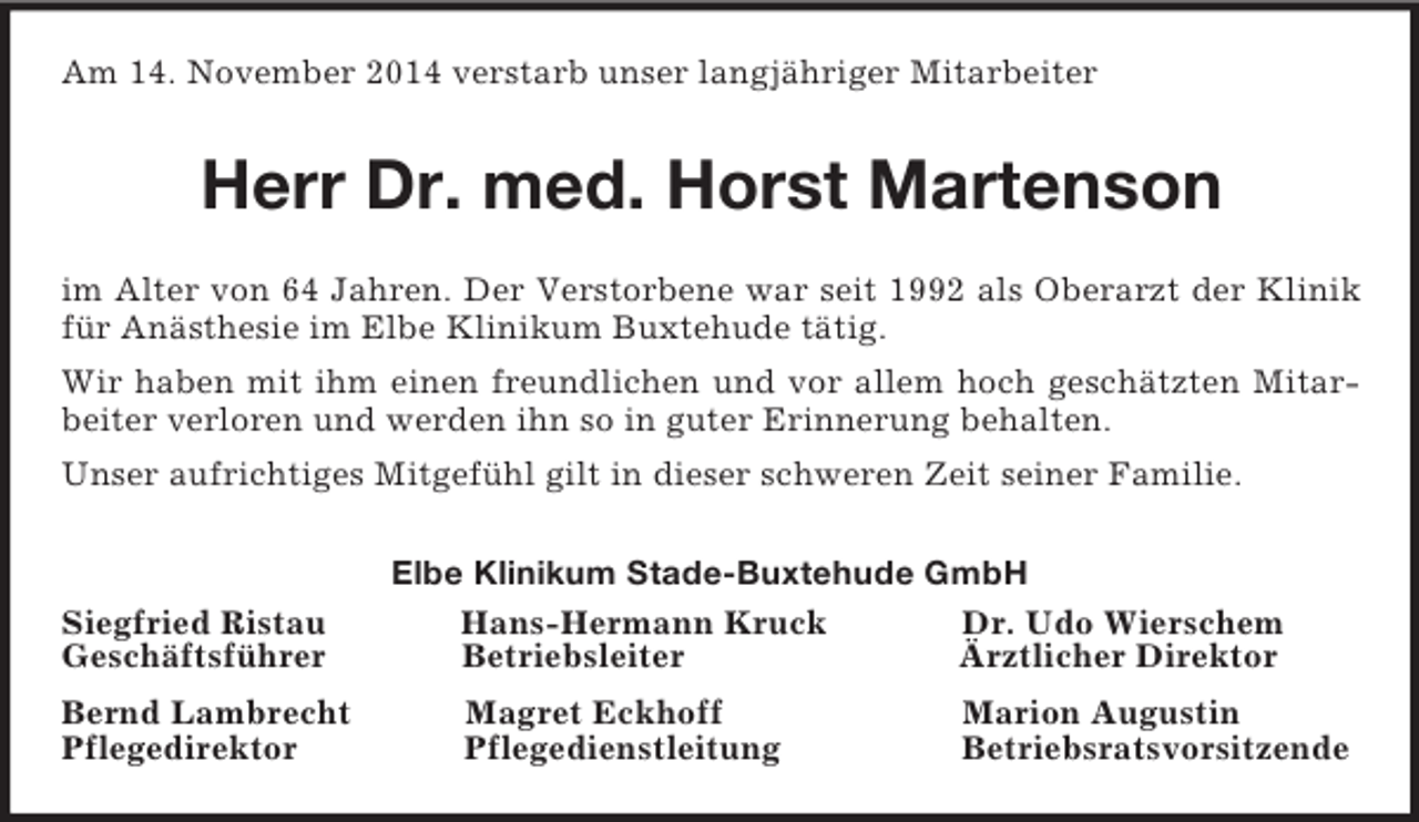 <p>Am 14. November 2014 verstarb unser langjähriger Mitarbeiter<br />Herr Dr. med. Horst Martenson<br />im Alter von 64 Jahren. Der Verstorbene war seit 1992 als Oberarzt der Klinik für Anästhesie im Elbe Klinikum Buxtehude tätig.<br />Wir haben mit ihm einen freundlichen und vor allem hoch geschätzten Mitarbeiter verloren und werden ihn so in guter Erinnerung behalten.<br />Unser aufrichtiges Mitgefühl gilt in dieser schweren Zeit seiner Familie.<br />Elbe Klinikum Stade-Buxtehude GmbH<br />Siegfried Ristau Hans-Hermann Kruck Dr. Udo Wierschem<br />Geschäftsführer Betriebsleiter Ärztlicher Direktor<br />Bernd Lambrecht Magret Eckhoff Marion Augustin<br />Pflegedirektor Pflegedienstleitung Betriebsratsvorsitzende</p>