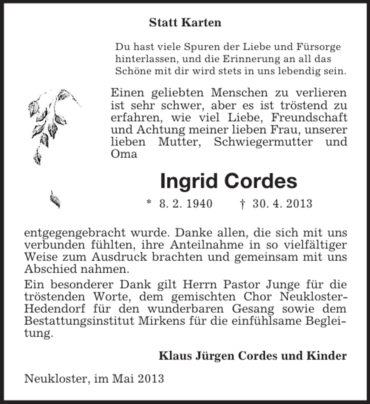 <p>Statt Karten<br />Du hast viele Spuren der Liebe und Fürsorge<br />hinterlassen, und die Erinnerung an all das<br />Schöne mit dir wird stets in uns lebendig sein.</p><p>Einen geliebten Menschen zu verlieren<br />ist sehr schwer, aber es ist tröstend zu<br />erfahren, wie viel Liebe, Freundschaft<br />und Achtung meiner lieben Frau, unserer<br />lieben Mutter, Schwiegermutter und<br />Oma</p><p>Ingrid Cordes<br />* 8. 2. 1940</p><p>† 30. 4. 2013</p><p>entgegengebracht wurde. Danke allen, die sich mit uns<br />verbunden fühlten, ihre Anteilnahme in so vielfältiger<br />Weise zum Ausdruck brachten und gemeinsam mit uns<br />Abschied nahmen.<br />Ein besonderer Dank gilt Herrn Pastor Junge für die<br />tröstenden Worte, dem gemischten Chor NeuklosterHedendorf für den wunderbaren Gesang sowie dem<br />Bestattungsinstitut Mirkens für die einfühlsame Begleitung.<br />Klaus Jürgen Cordes und Kinder<br />Neukloster, im Mai 2013</p>