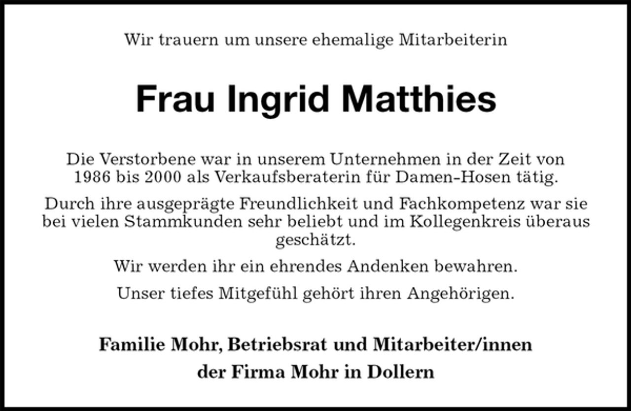 <p>Wir trauern um unsere ehemalige Mitarbeiterin<br />Frau Ingrid Matthies<br />Familie Mohr, Betriebsrat und Mitarbeiter/innen<br />der Firma Mohr in Dollern<br />Die Verstorbene war in unserem Unternehmen in der Zeit von<br />1986 bis 2000 als Verkaufsberaterin für Damen-Hosen tätig.<br />Durch ihre ausgeprägte Freundlichkeit und Fachkompetenz war sie<br />bei vielen Stammkunden sehr beliebt und im Kollegenkreis überaus<br />geschätzt.<br />Wir werden ihr ein ehrendes Andenken bewahren.<br />Unser tiefes Mitgefühl gehört ihren Angehörigen.</p>