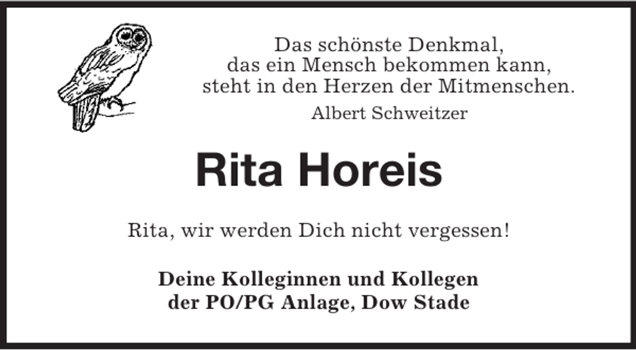 <p>Das schönste Denkmal,<br />das ein Mensch bekommen kann,<br />steht in den Herzen der Mitmenschen.<br />Albert Schweitzer</p><p>Rita Horeis<br />Rita, wir werden Dich nicht vergessen!<br />Deine Kolleginnen und Kollegen<br />der PO/PG Anlage, Dow Stade</p>