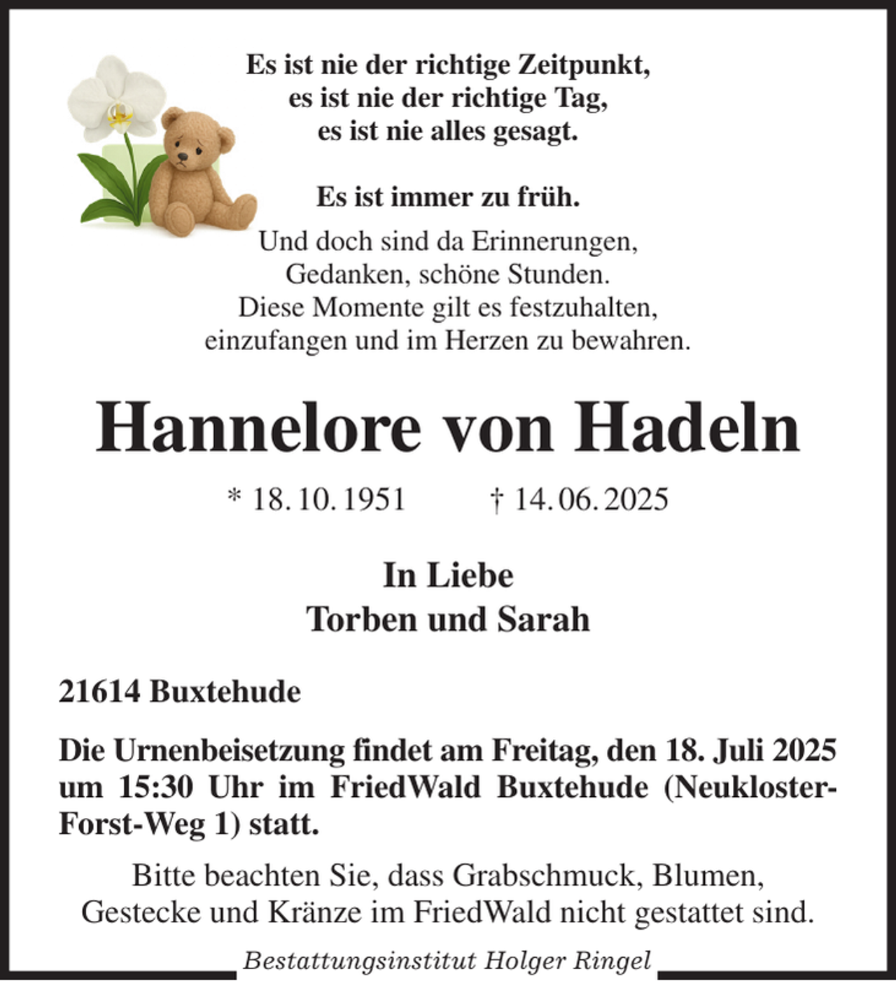 <p>Es ist nie der richtige Zeitpunkt,<br />es ist nie der richtige Tag,<br />es ist nie alles gesagt.</p><p>Es ist immer zu früh.<br />Und doch sind da Erinnerungen,<br />Gedanken, schöne Stunden.<br />Diese Momente gilt es festzuhalten,<br />einzufangen und im Herzen zu bewahren.<br />Hannelore von Hadeln<br />* 18. 10. 1951 † 14. 06. 2025<br />In Liebe<br />Torben und Sarah<br />21614 Buxtehude<br />Die Urnenbeisetzung findet am Freitag, den 18. Juli 2025 um 15:30 Uhr im FriedWald Buxtehude (Neukloster-Forst-Weg 1) statt.<br />Bitte beachten Sie, dass Grabschmuck, Blumen,<br />Gestecke und Kränze im FriedWald nicht gestattet sind.<br />Bestattungsinstitut Holger Ringel</p>