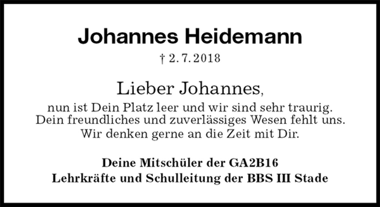 <p>Johannes Heidemann<br />† 2. 7. 2018<br />Lieber Johannes,<br />nun ist Dein Platz leer und wir sind sehr traurig.<br />Dein freundliches und zuverlässiges Wesen fehlt uns. Wir denken gerne an die Zeit mit Dir.<br />Deine Mitschüler der GA2B16<br />Lehrkräfte und Schulleitung der BBS III Stade</p>