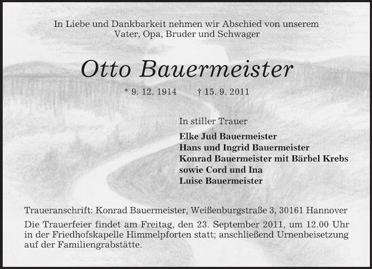 <p>In Liebe und Dankbarkeit nehmen wir Abschied von unserem<br />Vater, Opa, Bruder und Schwager<br />Otto Bauermeister<br />* 9. 12. 1914 † 15. 9. 2011<br />In stiller Trauer<br />Elke Jud Bauermeister<br />Hans und Ingrid Bauermeister<br />Konrad Bauermeister mit Bärbel Krebs<br />sowie Cord und Ina<br />Luise Bauermeister<br />Traueranschrift: Konrad Bauermeister, Weißenburgstraße 3, 30161 Hannover<br />Die Trauerfeier findet am Freitag, den 23. September 2011, um 12.00 Uhr in der Friedhofskapelle Himmelpforten statt; anschließend Urnenbeisetzung auf der Familiengrabstätte.</p>
