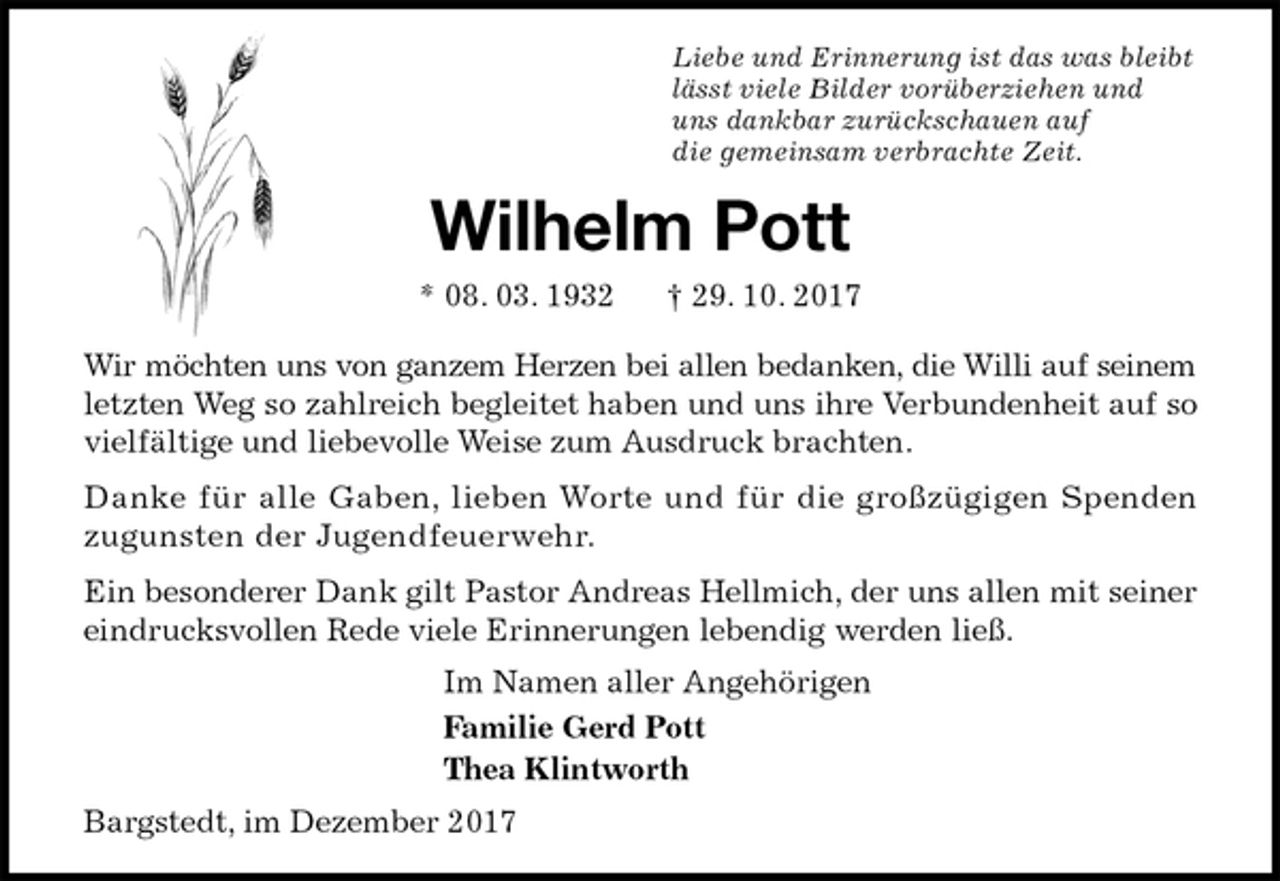 <p>Liebe und Erinnerung ist das was bleibt<br />lässt viele Bilder vorüberziehen und<br />uns dankbar zurückschauen auf<br />die gemeinsam verbrachte Zeit.<br />Wilhelm Pott<br />* 08. 03. 1932 † 29. 10. 2017<br />Wir möchten uns von ganzem Herzen bei allen bedanken, die Willi auf seinem letzten Weg so zahlreich begleitet haben und uns ihre Verbundenheit auf so vielfältige und liebevolle Weise zum Ausdruck brachten.<br />Danke für alle Gaben, lieben Worte und für die großzügigen Spenden<br />zugunsten der Jugendfeuerwehr.<br />Ein besonderer Dank gilt Pastor Andreas Hellmich, der uns allen mit seiner eindrucksvollen Rede viele Erinnerungen lebendig werden ließ.<br />Im Namen aller Angehörigen<br />Familie Gerd Pott<br />Thea Klintworth<br />Bargstedt, im Dezember 2017</p>