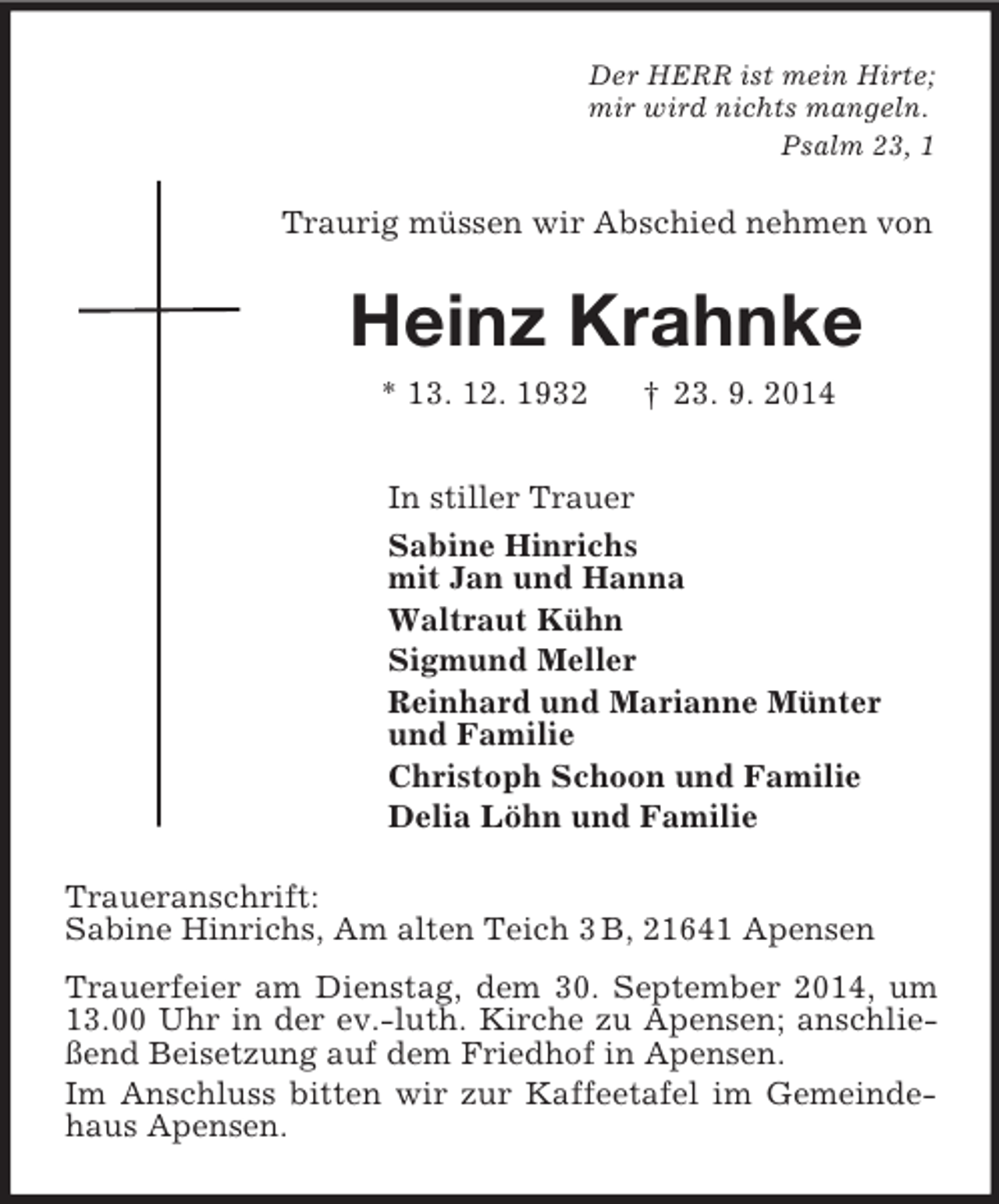 <p>Der HERR ist mein Hirte;<br />mir wird nichts mangeln.<br />Psalm 23, 1<br />Traurig müssen wir Abschied nehmen von<br />Heinz Krahnke<br />* 13. 12. 1932 † 23. 9. 2014<br />In stiller Trauer<br />Sabine Hinrichs<br />mit Jan und Hanna<br />Waltraut Kühn<br />Sigmund Meller<br />Reinhard und Marianne Münter<br />und Familie<br />Christoph Schoon und Familie<br />Delia Löhn und Familie<br />Traueranschrift:<br />Sabine Hinrichs, Am alten Teich 3 B, 21641 Apensen<br />Trauerfeier am Dienstag, dem 30. September 2014, um 13.00 Uhr in der ev.-luth. Kirche zu Apensen; anschließend Beisetzung auf dem Friedhof in Apensen.<br />Im Anschluss bitten wir zur Kaffeetafel im Gemeindehaus Apensen.</p>
