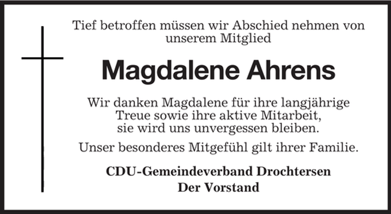 <p>Tief betroffen müssen wir Abschied nehmen von unserem Mitglied</p><p>Magdalene Ahrens<br />Wir danken Magdalene für ihre langjährige Treue sowie ihre aktive Mitarbeit, sie wird uns unvergessen bleiben. Unser besonderes Mitgefühl gilt ihrer Familie. CDU-Gemeindeverband Drochtersen Der Vorstand</p>