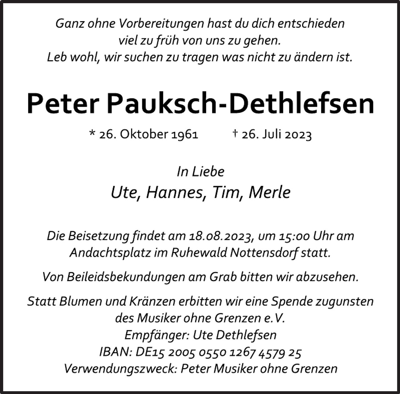 <p>Ganz ohne Vorbereitungen hast du dich entschieden<br />viel zu früh von uns zu gehen.<br />Leb wohl, wir suchen zu tragen was nicht zu ändern ist.<br />Peter Pauksch-Dethlefsen<br />* 26. Oktober 1961 † 26. Juli 2023<br />In Liebe<br />Ute, Hannes, Tim, Merle<br />Die Beisetzung findet am 18.08.2023, um 15:00 Uhr am<br />Andachtsplatz im Ruhewald Nottensdorf statt.<br />Von Beileidsbekundungen am Grab bitten wir abzusehen.<br />Statt Blumen und Kränzen erbitten wir eine Spende zugunsten<br />des Musiker ohne Grenzen e.V.<br />Empfänger: Ute Dethlefsen<br />IBAN: DE15 2005 0550 1267 4579 25<br />Verwendungszweck: Peter Musiker ohne Grenzen</p>