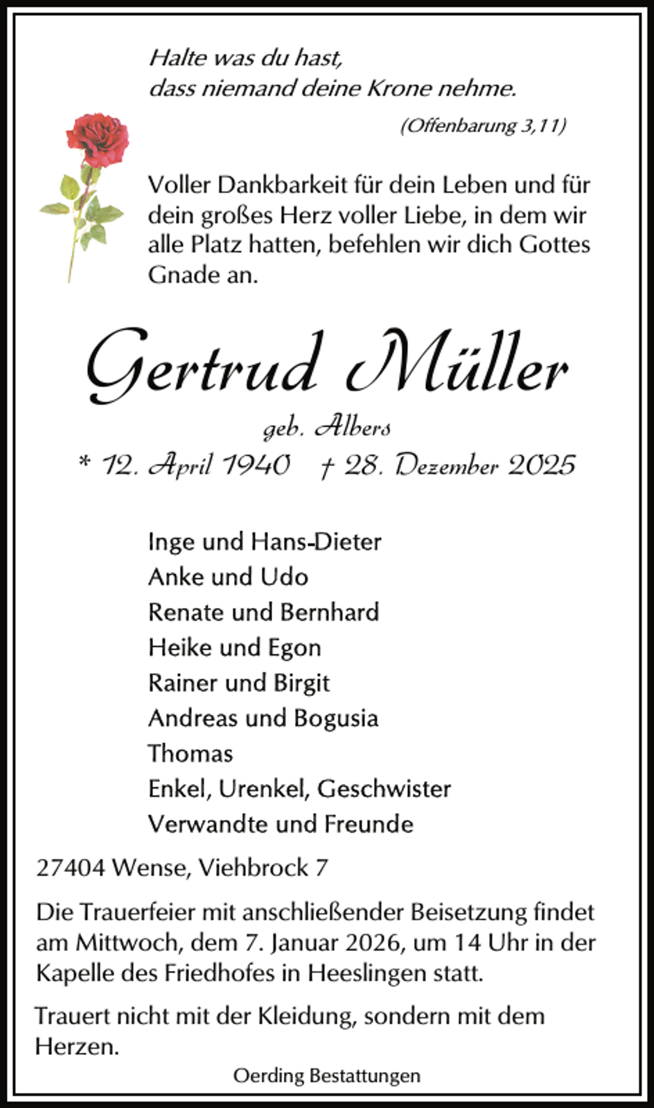 <p>Halte was du hast,<br />dass niemand deine Krone nehme.<br />(Offenbarung 3,11)</p><p>Voller Dankbarkeit für dein Leben und für<br />dein großes Herz voller Liebe, in dem wir<br />alle Platz hatten, befehlen wir dich Gottes<br />Gnade an.</p><p>Gertrud Müller</p><p>geb. Albers<br />* 12. April 1940 † 28. Dezember 2025</p><p>27404 Wense, Viehbrock 7<br />Die Trauerfeier mit anschließender Beisetzung findet<br />am Mittwoch, dem 7. Januar 2026, um 14 Uhr in der<br />Kapelle des Friedhofes in Heeslingen statt.<br />Trauert nicht mit der Kleidung, sondern mit dem<br />Herzen.<br />Oerding Bestattungen</p>
