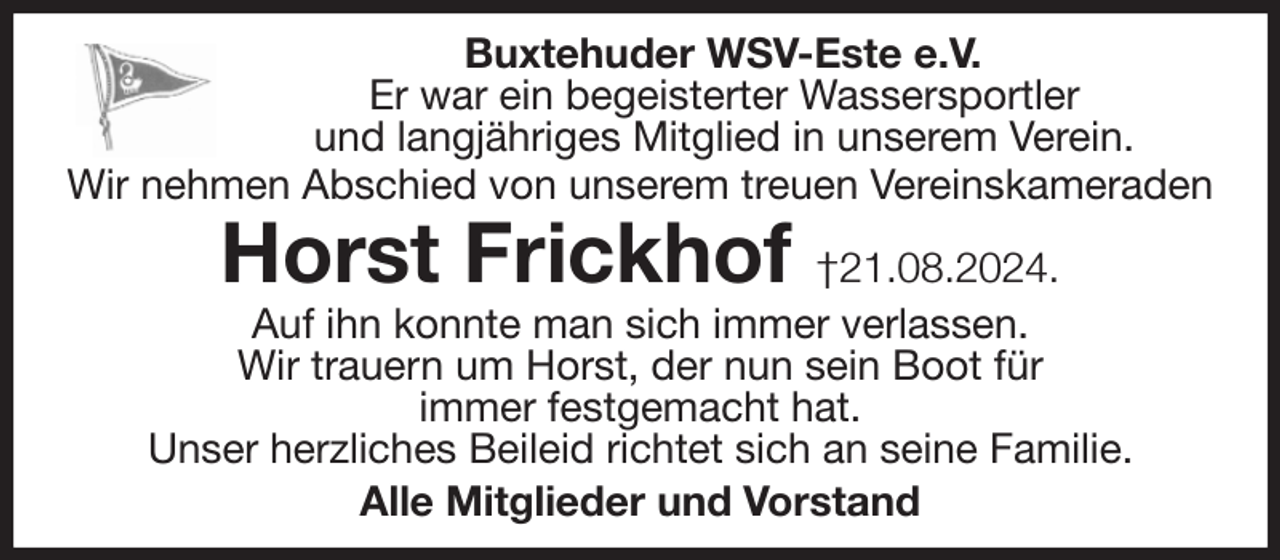 <p>Buxtehuder WSV-Este e.V.<br />Er war ein begeisterter Wassersportler<br />und langjähriges Mitglied in unserem Verein.<br />Wir nehmen Abschied von unserem treuen Vereinskameraden<br />Horst Frickhof †21.08.2024.<br />Auf ihn konnte man sich immer verlassen.<br />Wir trauern um Horst, der nun sein Boot für<br />immer festgemacht hat.<br />Unser herzliches Beileid richtet sich an seine Familie.<br />Alle Mitglieder und Vorstand</p>
