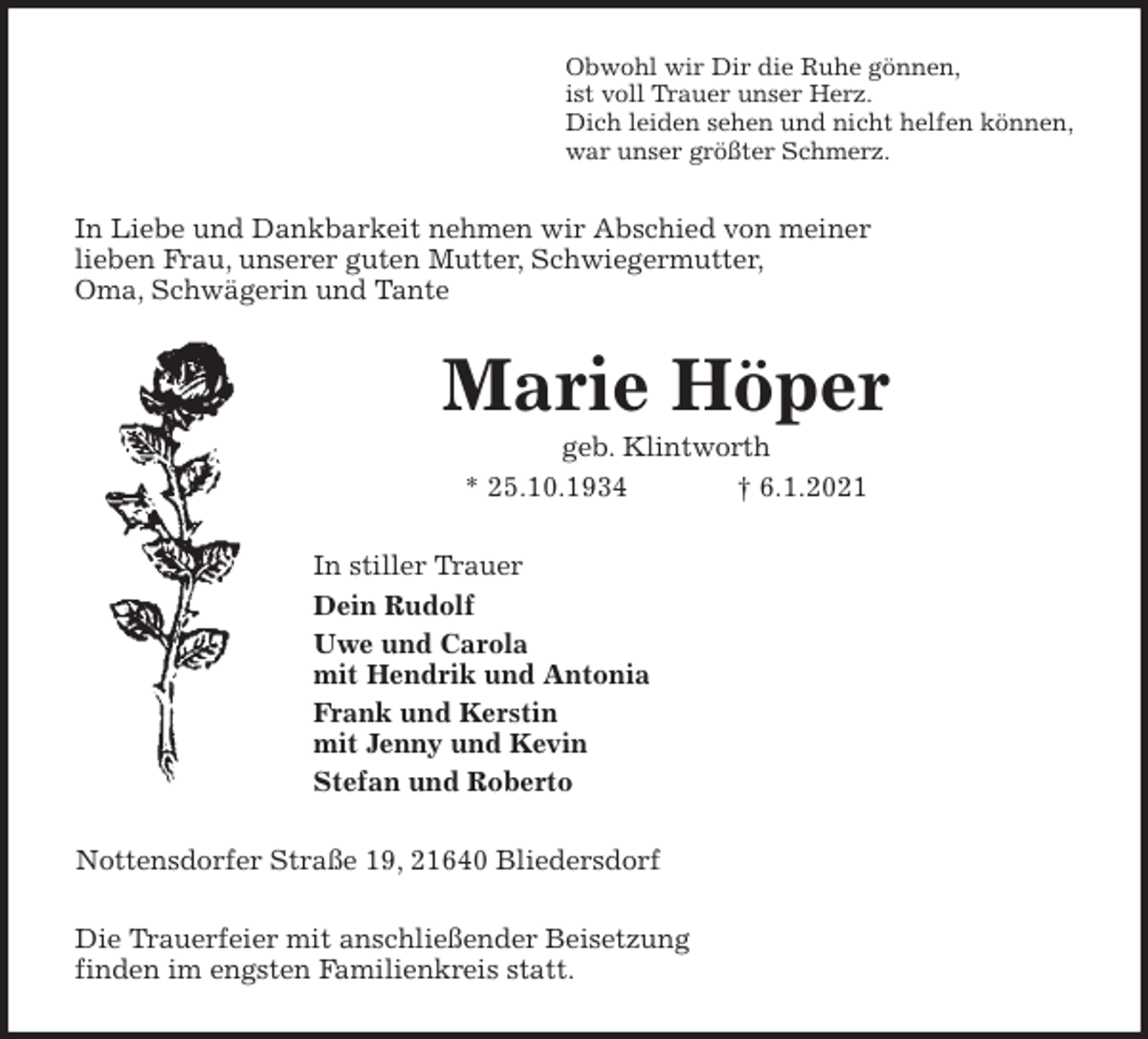 <p>Obwohl wir Dir die Ruhe gönnen,<br />ist voll Trauer unser Herz.<br />Dich leiden sehen und nicht helfen können,<br />war unser größter Schmerz.<br />In Liebe und Dankbarkeit nehmen wir Abschied von meiner<br />lieben Frau, unserer guten Mutter, Schwiegermutter,<br />Oma, Schwägerin und Tante<br />Marie Höper<br />geb. Klintworth<br />* 25.10.1934 † 6.1.2021<br />In stiller Trauer<br />Dein Rudolf<br />Uwe und Carola<br />mit Hendrik und Antonia<br />Frank und Kerstin<br />mit Jenny und Kevin<br />Stefan und Roberto<br />Nottensdorfer Straße 19, 21640 Bliedersdorf<br />Die Trauerfeier mit anschließender Beisetzung<br />finden im engsten Familienkreis statt.</p>