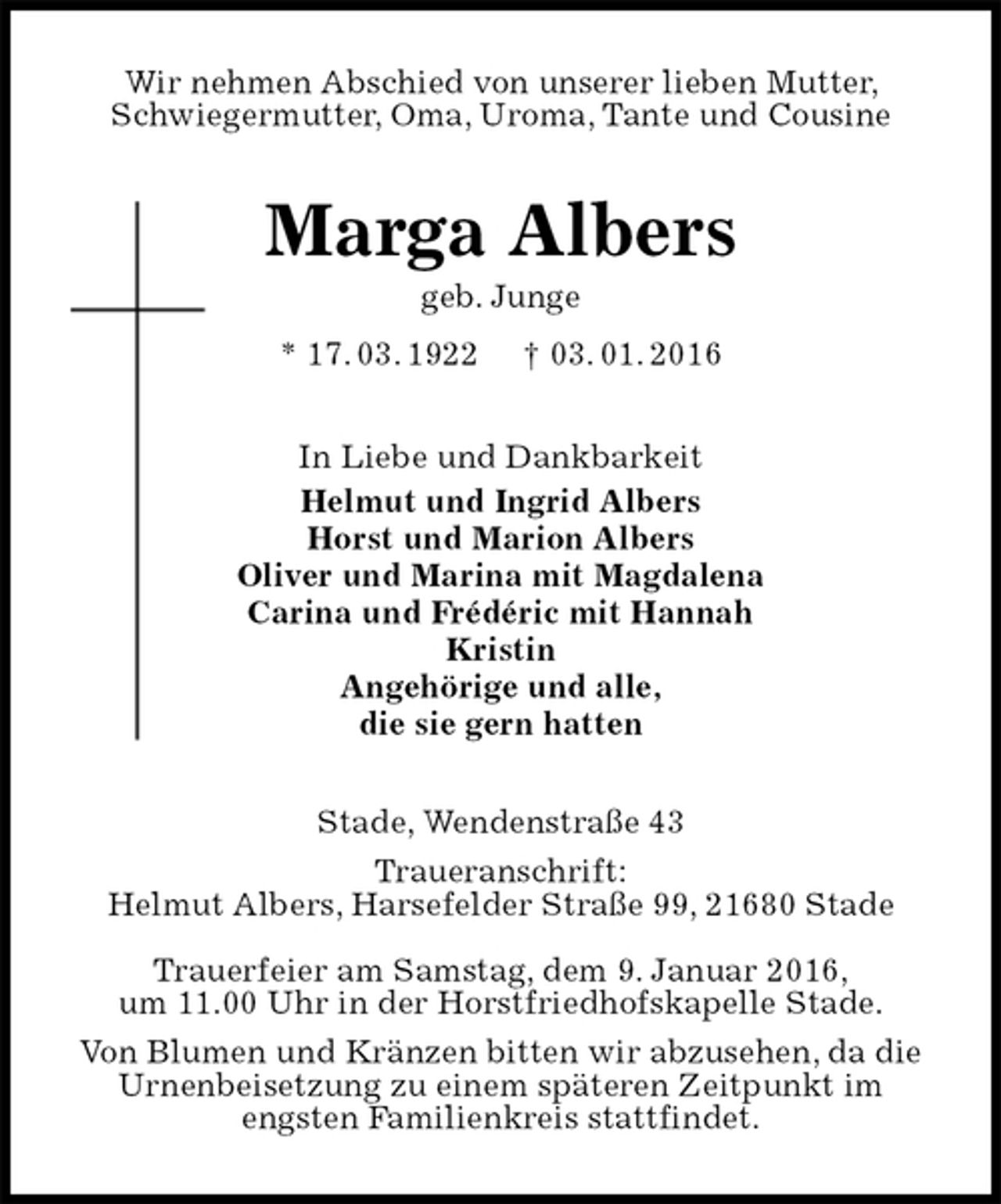 <p>Wir nehmen Abschied von unserer lieben Mutter, Schwiegermutter, Oma, Uroma, Tante und Cousine<br />Marga Albers<br />geb. Junge<br />* 17. 03. 1922 † 03. 01. 2016<br />In Liebe und Dankbarkeit<br />Helmut und Ingrid Albers<br />Horst und Marion Albers<br />Oliver und Marina mit Magdalena<br />Carina und Frédéric mit Hannah<br />Kristin<br />Angehörige und alle,<br />die sie gern hatten<br />Stade, Wendenstraße 43<br />Traueranschrift:<br />Helmut Albers, Harsefelder Straße 99, 21680 Stade<br />Trauerfeier am Samstag, dem 9. Januar 2016,<br />um 11.00 Uhr in der Horstfriedhofskapelle Stade.<br />Von Blumen und Kränzen bitten wir abzusehen, da die Urnenbeisetzung zu einem späteren Zeitpunkt im<br />engsten Familienkreis stattfindet.</p>