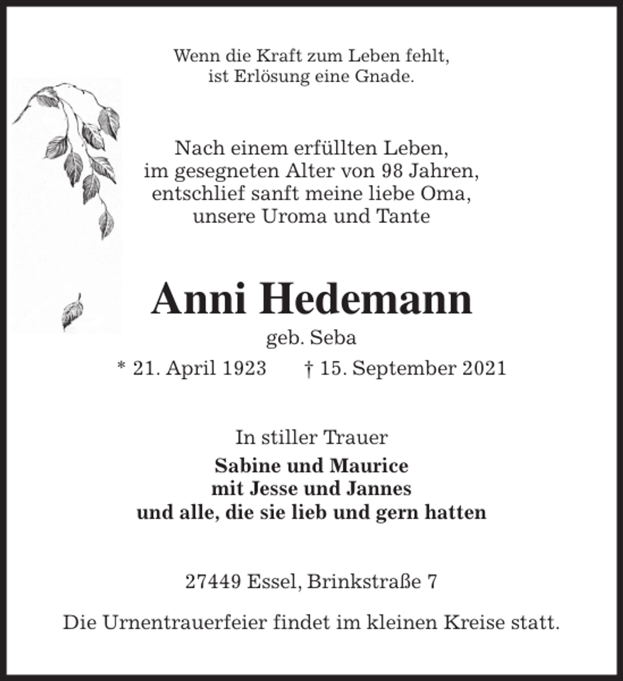 <p>Wenn die Kraft zum Leben fehlt,<br />ist Erlösung eine Gnade.<br />Nach einem erfüllten Leben,<br />im gesegneten Alter von 98 Jahren,<br />entschlief sanft meine liebe Oma,<br />unsere Uroma und Tante<br />Anni Hedemann<br />geb. Seba<br />* 21. April 1923 † 15. September 2021<br />In stiller Trauer<br />Sabine und Maurice<br />mit Jesse und Jannes<br />und alle, die sie lieb und gern hatten<br />27449 Essel, Brinkstraße 7</p>
<p>Die Urnentrauerfeier findet im kleinen Kreise statt.</p>