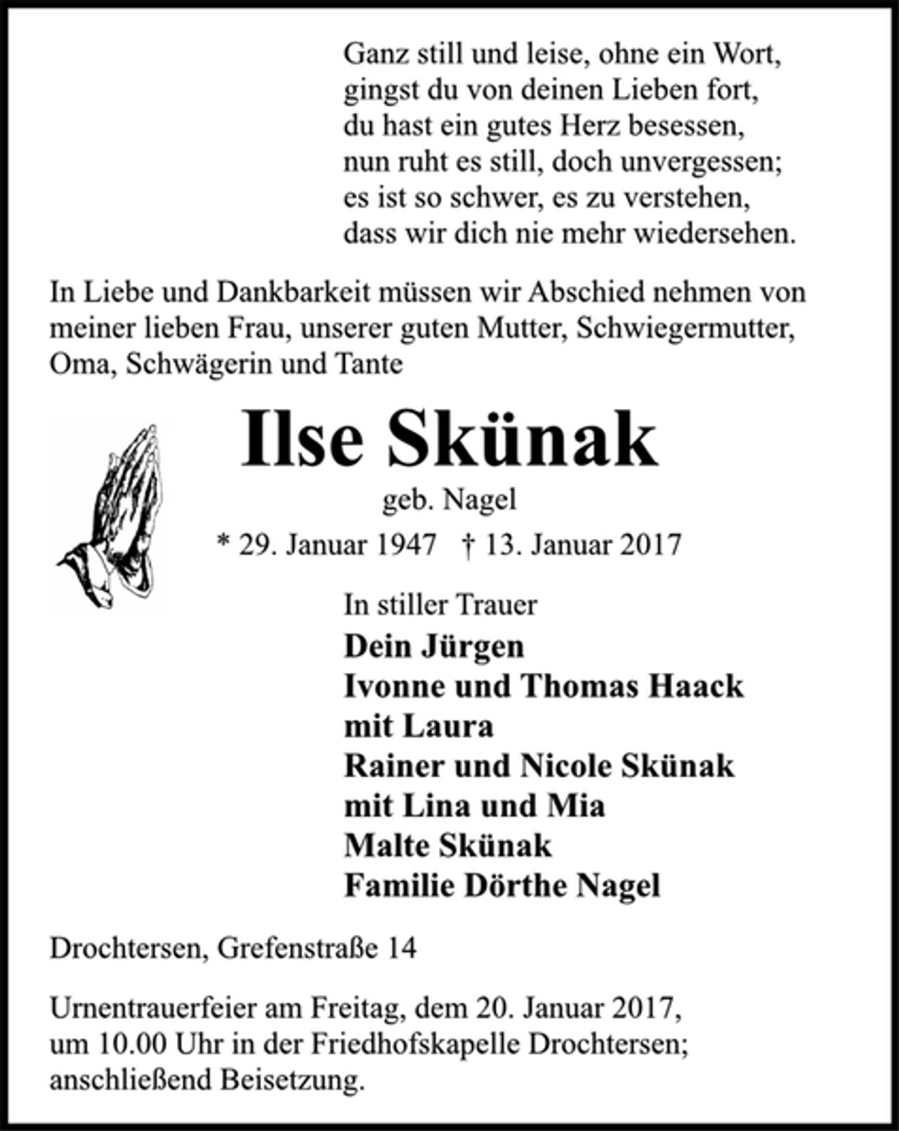 <p>Ganz still und leise, ohne ein Wort,<br />gingst du von deinen Lieben fort,<br />du hast ein gutes Herz besessen,<br />nun ruht es still, doch unvergessen;<br />es ist so schwer, es zu verstehen,<br />dass wir dich nie mehr wiedersehen.<br />In Liebe und Dankbarkeit müssen wir Abschied nehmen von<br />meiner lieben Frau, unserer guten Mutter, Schwiegermutter,<br />Oma, Schwägerin und Tante<br />Ilse Skünak<br />geb. Nagel<br />* 29. Januar 1947 † 13. Januar 2017<br />In stiller Trauer<br />Dein Jürgen<br />Ivonne und Thomas Haack<br />mit Laura<br />Rainer und Nicole Skünak<br />mit Lina und Mia<br />Malte Skünak<br />Familie Dörthe Nagel<br />Drochtersen, Grefenstraße 14<br />Urnentrauerfeier am Freitag, dem 20. Januar 2017,<br />um 10.00 Uhr in der Friedhofskapelle Drochtersen;<br />anschließend Beisetzung.</p>