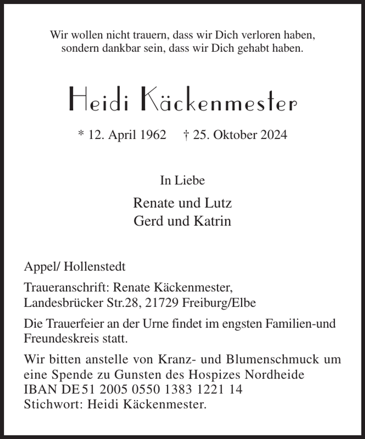 <p>Wir wollen nicht trauern, dass wir Dich verloren haben,<br />sondern dankbar sein, dass wir Dich gehabt haben.<br />Heidi Käckenmester<br />* 12. April 1962 † 25. Oktober 2024<br />In Liebe<br />Renate und Lutz<br />Gerd und Katrin<br />Appel/ Hollenstedt<br />Traueranschrift: Renate Käckenmester,<br />Landesbrücker Str.28, 21729 Freiburg/Elbe<br />Die Trauerfeier an der Urne findet im engsten Familien-und Freundeskreis statt.<br />Wir bitten anstelle von Kranz- und Blumenschmuck um<br />eine Spende zu Gunsten des Hospizes Nordheide<br />IBAN DE 51 2005 0550 1383 1221 14<br />Stichwort: Heidi Käckenmester.</p>
