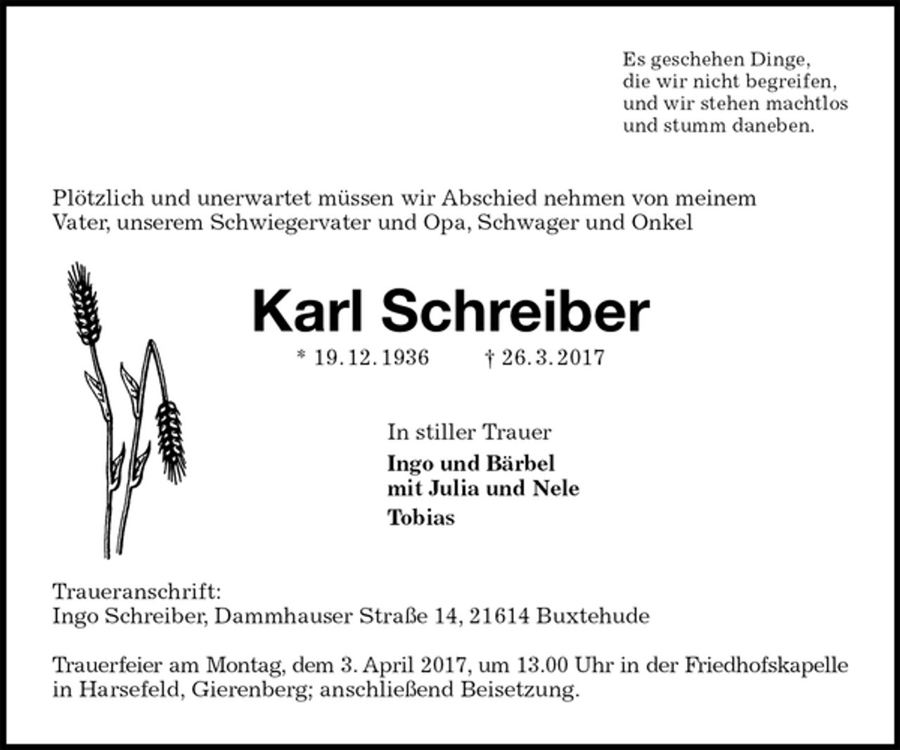 <p>Es geschehen Dinge,<br />die wir nicht begreifen,<br />und wir stehen machtlos<br />und stumm daneben.<br />Plötzlich und unerwartet müssen wir Abschied nehmen von meinem<br />Vater, unserem Schwiegervater und Opa, Schwager und Onkel<br />Karl Schreiber<br />* 19. 12. 1936 † 26. 3. 2017<br />In stiller Trauer<br />Ingo und Bärbel<br />mit Julia und Nele<br />Tobias<br />Traueranschrift:<br />Ingo Schreiber, Dammhauser Straße 14, 21614 Buxtehude</p>
<p>Trauerfeier am Montag, dem 3. April 2017, um 13.00 Uhr in der Friedhofskapelle<br />in Harsefeld, Gierenberg; anschließend Beisetzung.</p>