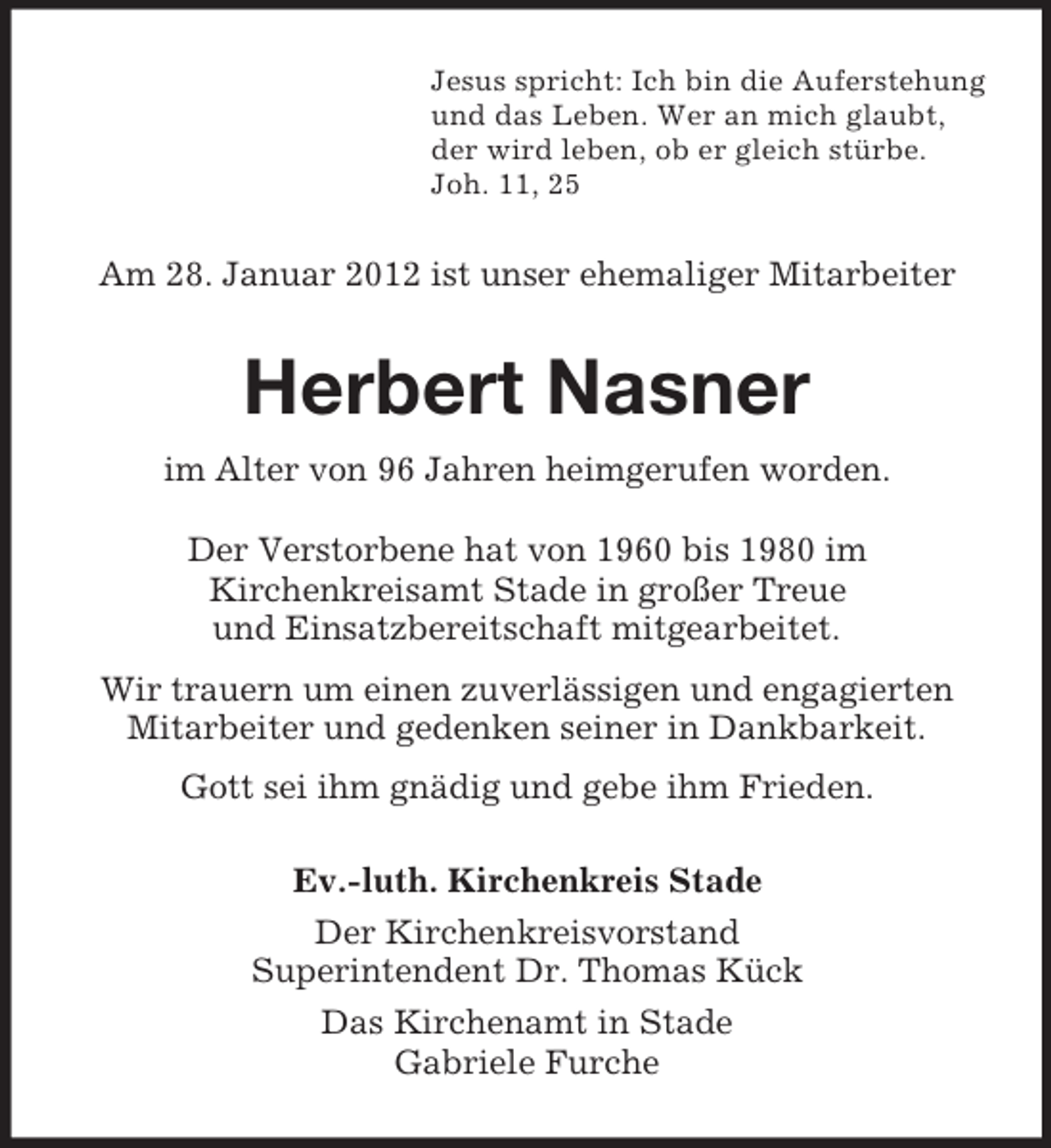 <p>Jesus spricht: Ich bin die Auferstehung<br />und das Leben. Wer an mich glaubt,<br />der wird leben, ob er gleich stürbe.<br />Joh. 11, 25</p><p>Am 28. Januar 2012 ist unser ehemaliger Mitarbeiter</p><p>Herbert Nasner<br />im Alter von 96 Jahren heimgerufen worden.<br />Der Verstorbene hat von 1960 bis 1980 im<br />Kirchenkreisamt Stade in großer Treue<br />und Einsatzbereitschaft mitgearbeitet.<br />Wir trauern um einen zuverlässigen und engagierten<br />Mitarbeiter und gedenken seiner in Dankbarkeit.<br />Gott sei ihm gnädig und gebe ihm Frieden.<br />Ev.-luth. Kirchenkreis Stade<br />Der Kirchenkreisvorstand<br />Superintendent Dr. Thomas Kück<br />Das Kirchenamt in Stade<br />Gabriele Furche</p>