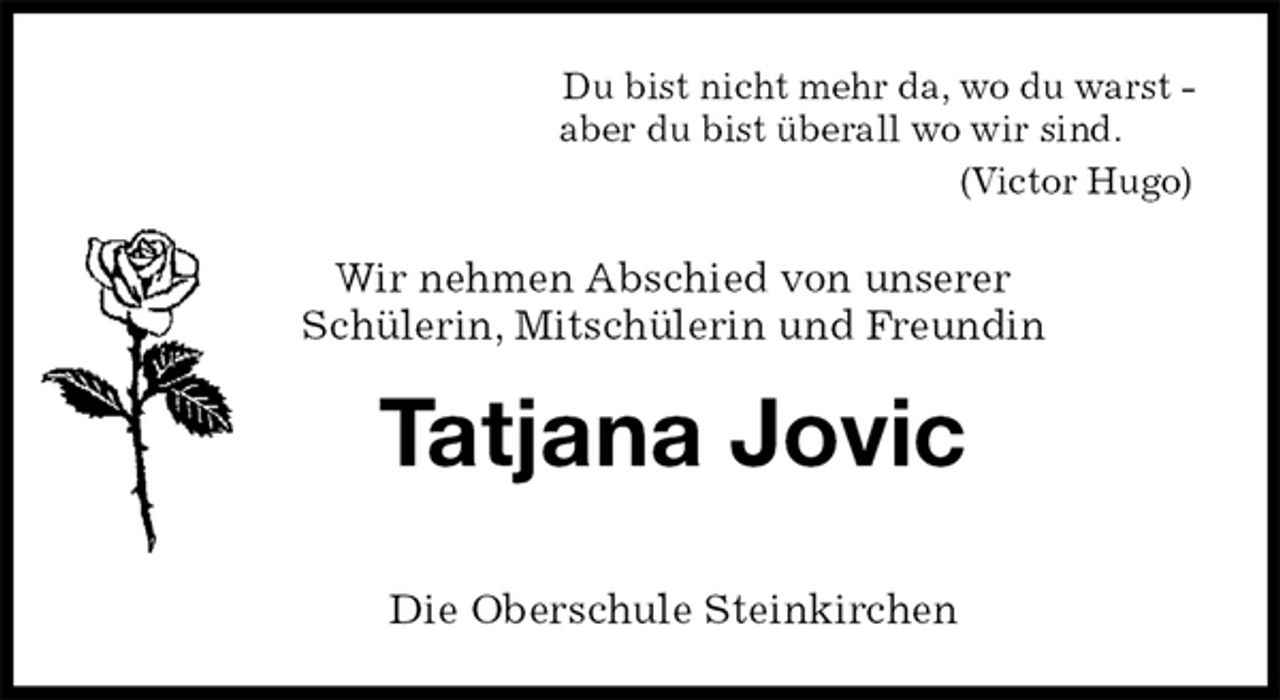<p>Du bist nicht mehr da, wo du warst -<br />aber du bist überall wo wir sind.<br />(Victor Hugo)</p>
<p>Wir nehmen Abschied von unserer<br />Schülerin, Mitschülerin und Freundin<br />Tatjana Jovic<br />Die Oberschule Steinkirchen</p>