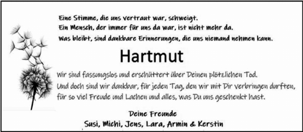 <p>Eine Stimme, die uns vertraut war, schweigt.<br />Ein Mensch, der immer für uns da war, ist nicht mehr da.<br />Was gleibt, sind dankbare Erinnerungen, die uns niemand mehr<br />nehmen kann.<br />Hartmut<br />Wir sind fassungslos und erschüttert über Deinen plötzlichen Tod.<br />Und doch sind wir dankbar für jeden Tag, den wir mit Dir<br />verbringen durften, für so viel Freude und Lachen und alles, was Du<br />uns geschenkt hast.<br />Deine Freunde<br />Susi, Michi, Jens, Lara, Armin &amp; Kerstin</p>