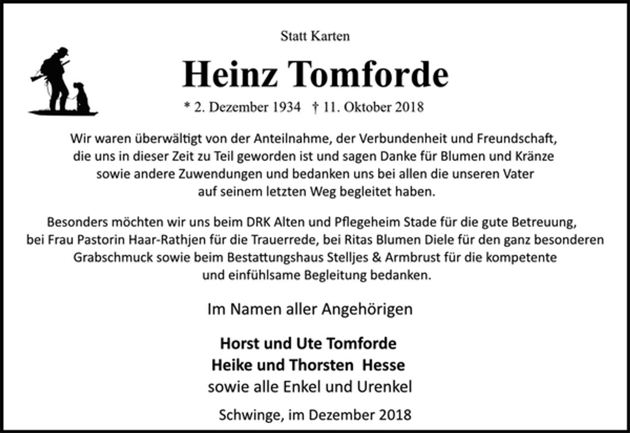 <p>Statt Karten<br />Heinz Tomforde<br />* 2. Dezember 1934 † 11. Oktober 2018<br />Wir waren überwältigt von der Anteilnahme, der Verbundenheit und Freundschaft, die uns in dieser Zeit zu Teil geworden ist und sagen Danke für Blumen und Kränze sowie andere Zuwendungen und bedanken uns bei allen die unseren Vater<br />auf seinem letzten Weg begleitet haben.<br />Besonders möchten wir uns beim DRK Alten und Pflegeheim Stade für die gute Betreuung, bei Frau Pastorin Haar-Rathjen für die Trauerrede, bei Ritas Blumen Diele für den ganz besonderen<br />Grabschmuck sowie beim Bestattungshaus Stelljes &amp; Armbrust für die kompetente und einfühlsame Begleitung bedanken.<br />Im Namen aller Angehörigen<br />Horst und Ute Tomforde<br />Heike und Thorsten Hesse<br />sowie alle Enkel und Urenkel<br />Schwinge, im Dezember 2018</p>