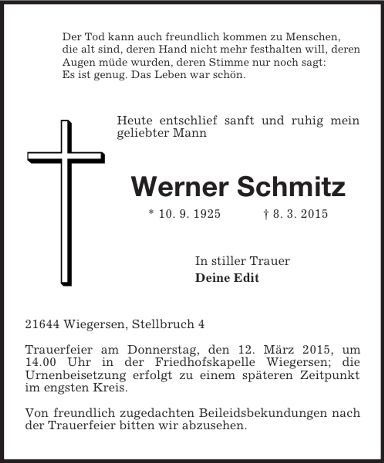 <p>Der Tod kann auch freundlich kommen zu Menschen,<br />die alt sind, deren Hand nicht mehr festhalten will, deren<br />Augen müde wurden, deren Stimme nur noch sagt:<br />Es ist genug. Das Leben war schön.<br />Heute entschlief sanft und ruhig mein geliebter Mann<br />Werner Schmitz<br />* 10. 9. 1925 † 8. 3. 2015<br />In stiller Trauer<br />Deine Edit<br />21644 Wiegersen, Stellbruch 4</p><p>Trauerfeier am Donnerstag, den 12. März 2015, um 14.00 Uhr in der Friedhofskapelle Wiegersen; die<br />Urnenbeisetzung erfolgt zu einem späteren Zeitpunkt im engsten Kreis.</p><p>Von freundlich zugedachten Beileidsbekundungen nach der Trauerfeier bitten wir abzusehen.</p>