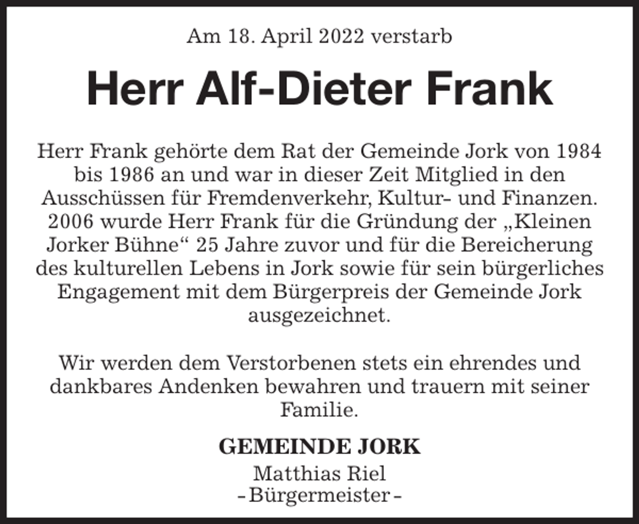 <p>Am 18. April 2022 verstarb<br />Herr Alf-Dieter Frank<br />Herr Frank gehörte dem Rat der Gemeinde Jork von 1984 bis 1986 an und war in dieser Zeit Mitglied in den<br />Ausschüssen für Fremdenverkehr, Kultur- und Finanzen.<br />2006 wurde Herr Frank für die Gründung der „Kleinen Jorker Bühne“ 25 Jahre zuvor und für die Bereicherung des kulturellen Lebens in Jork sowie für sein bürgerliches Engagement mit dem Bürgerpreis der Gemeinde Jork ausgezeichnet.</p>
<p>Wir werden dem Verstorbenen stets ein ehrendes und dankbares Andenken bewahren und trauern mit seiner Familie.<br />GEMEINDE JORK<br />Matthias Riel<br />- Bürgermeister -</p>