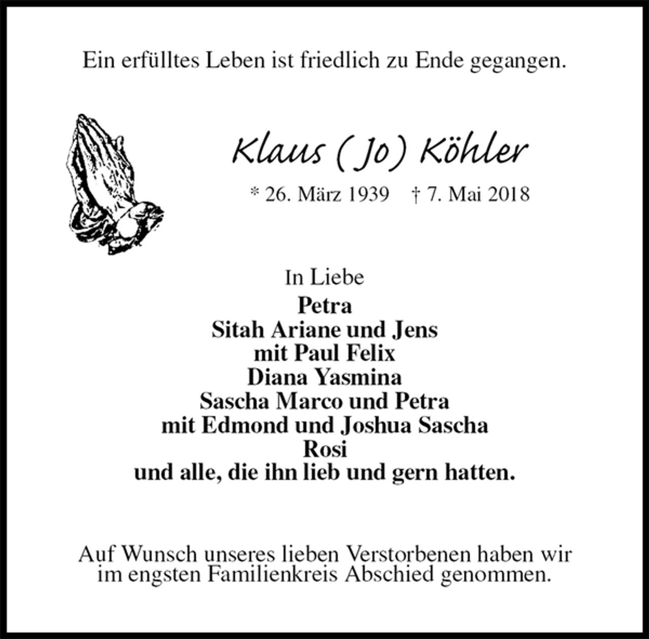 <p>Ein erfülltes Leben ist friedlich zu Ende gegangen.<br />Klaus ( Jo) Köhler<br />* 26. März 1939 † 7. Mai 2018<br />In Liebe<br />Petra<br />Sitah Ariane und Jens<br />mit Paul Felix<br />Diana Yasmina<br />Sascha Marco und Petra<br />mit Edmond und Joshua Sascha<br />Rosi<br />und alle, die ihn lieb und gern hatten.<br />Auf Wunsch unseres lieben Verstorbenen haben wir<br />im engsten Familienkreis Abschied genommen.</p>