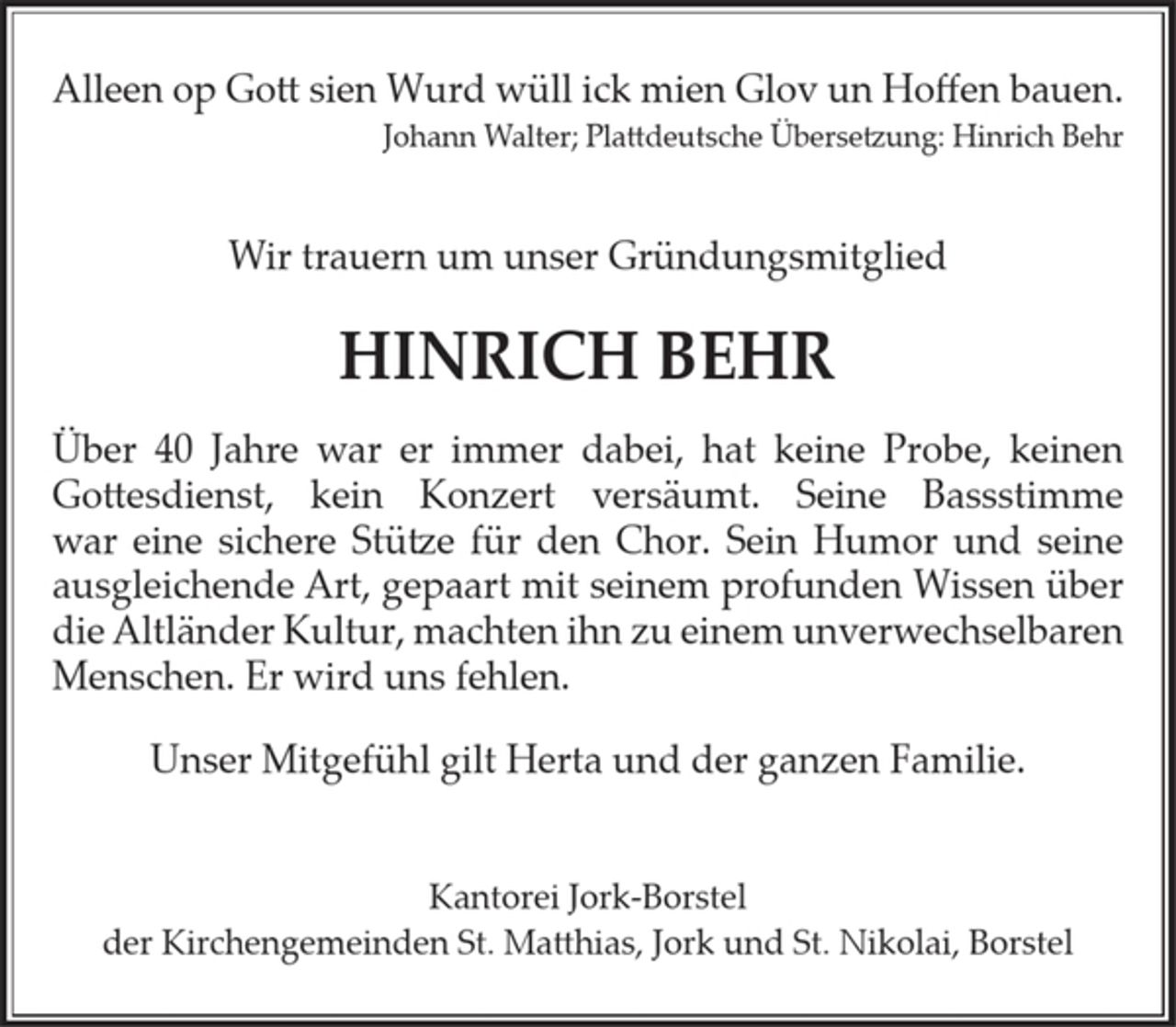 <p>Alleen op Gott sien Wurd wüll ick mien Glov un Hoffen bauen.<br />Johann Walter; Plattdeutsche Übersetzung: Hinrich Behr</p><p>Wir trauern um unser Gründungsmitglied</p><p>HINRICH BEHR</p><p>Über 40 Jahre war er immer dabei, hat keine Probe, keinen Gottesdienst, kein Konzert versäumt. Seine Bassstimme war eine sichere Stütze für den Chor. Sein Humor und seine ausgleichende Art, gepaart mit seinem profunden Wissen über die Altländer Kultur, machten ihn zu einem unverwechselbaren Menschen. Er wird uns fehlen.</p><p>Unser Mitgefühl gilt Herta und der ganzen Familie.</p><p>Kantorei Jork-Borstel<br />der Kirchengemeinden St. Matthias, Jork und St. Nikolai, Borstel</p>