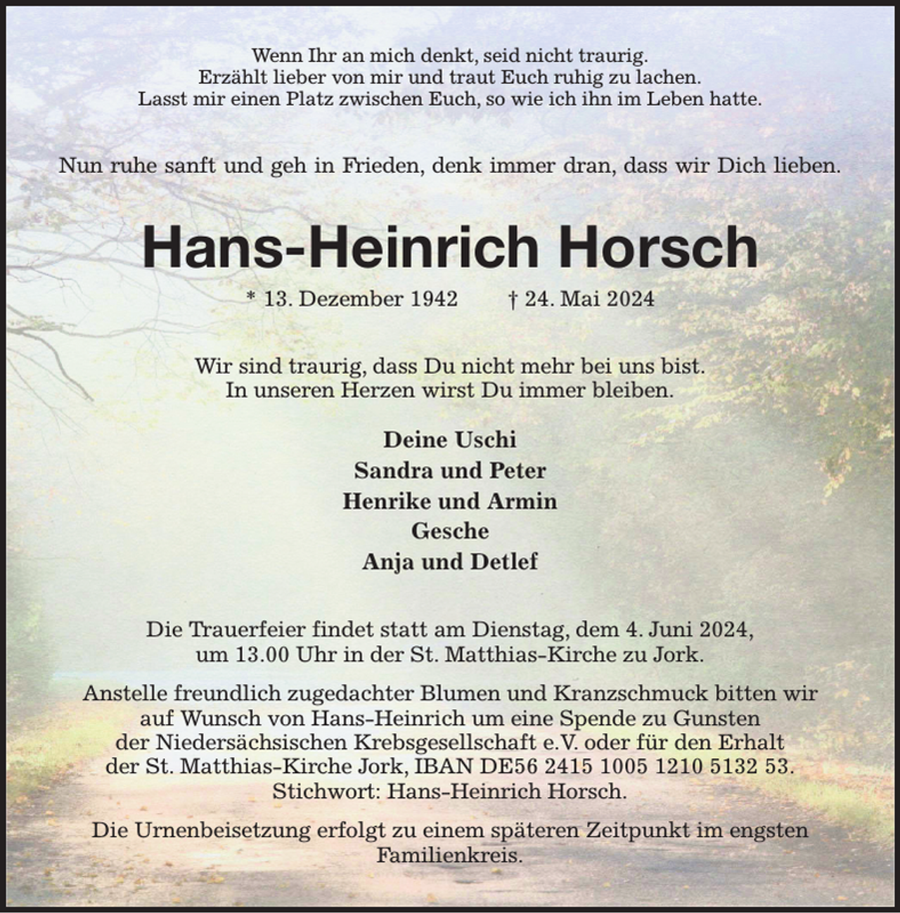 <p>Wenn Ihr an mich denkt, seid nicht traurig.<br />Erzählt lieber von mir und traut Euch ruhig zu lachen.<br />Lasst mir einen Platz zwischen Euch, so wie ich ihn im Leben hatte.<br />Nun ruhe sanft und geh in Frieden, denk immer dran, dass wir Dich lieben.<br />Hans-Heinrich Horsch<br />* 13. Dezember 1942 † 24. Mai 2024<br />Wir sind traurig, dass Du nicht mehr bei uns bist.<br />In unseren Herzen wirst Du immer bleiben.</p><p>Deine Uschi<br />Sandra und Peter<br />Henrike und Armin<br />Gesche<br />Anja und Detlef<br />Die Trauerfeier findet statt am Dienstag, dem 4. Juni 2024,<br />um 13.00 Uhr in der St. Matthias-Kirche zu Jork.<br />Anstelle freundlich zugedachter Blumen und Kranzschmuck bitten wir<br />auf Wunsch von Hans-Heinrich um eine Spende zu Gunsten<br />der Niedersächsischen Krebsgesellschaft e.V. oder für den Erhalt<br />der St. Matthias-Kirche Jork, IBAN DE56 2415 1005 1210 5132 53.<br />Stichwort: Hans-Heinrich Horsch.<br />Die Urnenbeisetzung erfolgt zu einem späteren Zeitpunkt im engsten<br />Familienkreis.</p>