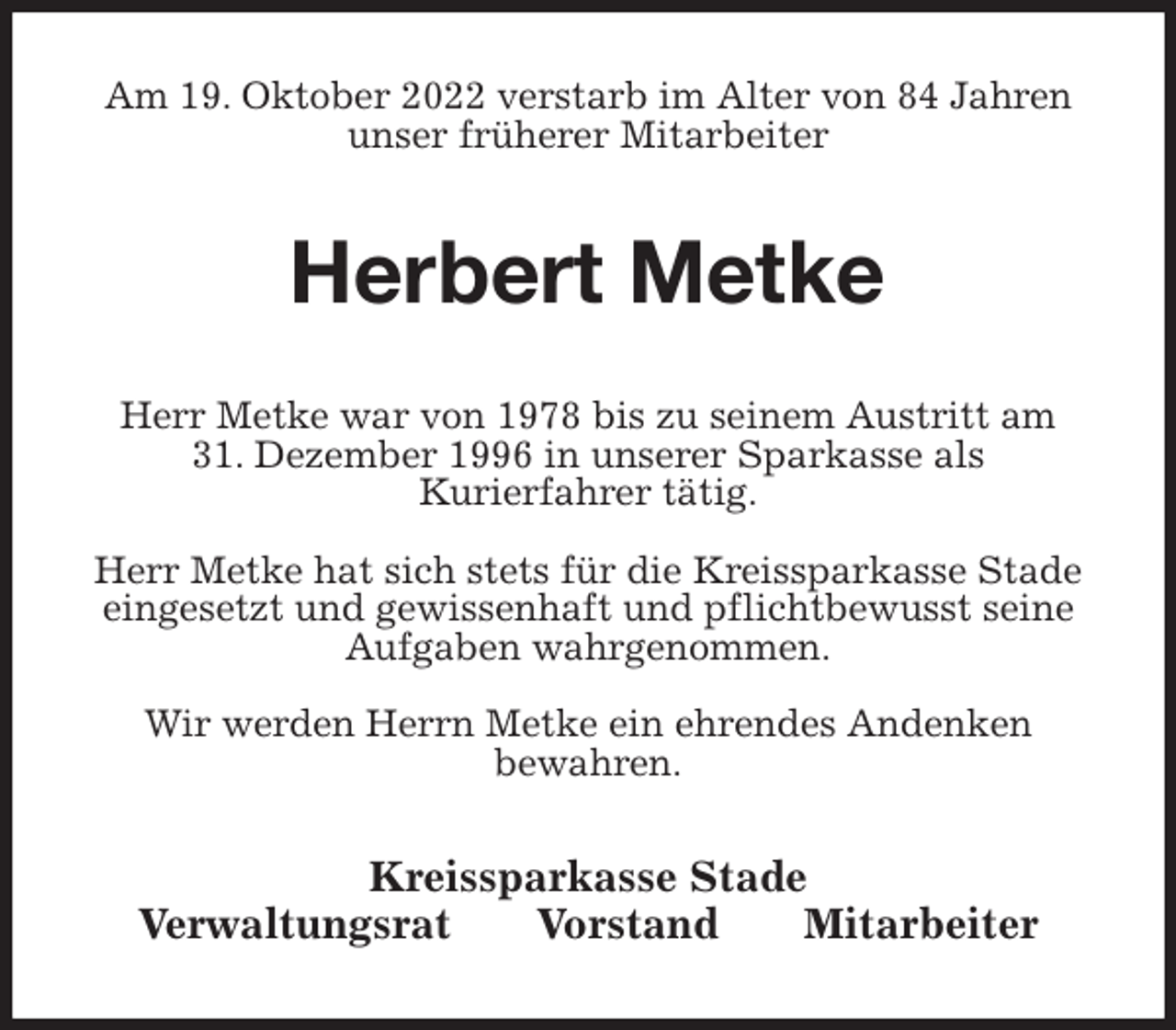 <p>Am 19. Oktober 2022 verstarb im Alter von 84 Jahren unser früherer Mitarbeiter<br />Herbert Metke<br />Kreissparkasse Stade<br />Verwaltungsrat Vorstand Mitarbeiter<br />Herr Metke war von 1978 bis zu seinem Austritt am<br />31. Dezember 1996 in unserer Sparkasse als<br />Kurierfahrer tätig.</p><p>Herr Metke hat sich stets für die Kreissparkasse Stade eingesetzt und gewissenhaft und pflichtbewusst seine Aufgaben wahrgenommen.</p><p>Wir werden Herrn Metke ein ehrendes Andenken<br />bewahren.</p>