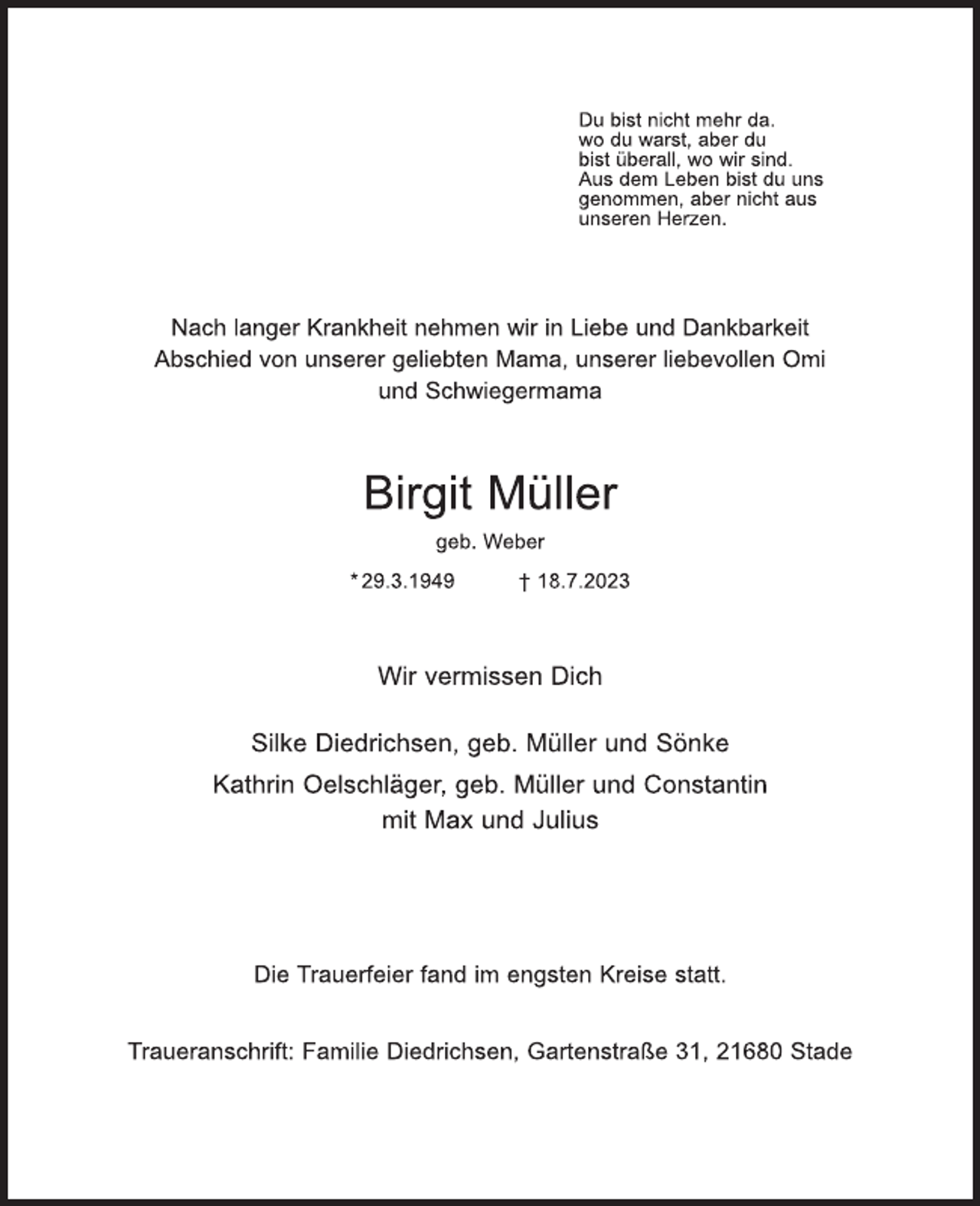 <p>Du bist nicht mehr da,<br />wo Du warst, aber Du<br />bist überall, wo wir sind.<br />Aus dem Leben bist Du uns<br />genommen, aber nicht aus<br />unseren Herzen.<br />Nach langer Krankheit nehmen wir in Liebe und Dankbarkeit<br />Abschied von unserer geliebten Mama, unserer liebevollen Omi<br />und Schwiegermama<br />Birgit Müller<br />geb. Weber<br />* 29. 3. 1949 † 18. 7. 2023<br />Wir vermissen Dich<br />Silke Diedrichsen, geb. Müller und Sönke<br />Kathrin Oelschläger, geb. Müller und Constantin<br />mit Max und Julius<br />Die Trauerfeier fand im engsten Kreise statt.<br />Traueranschrift: Familie Diedrichsen, Gartenstraße 31, 21680 Stade</p>