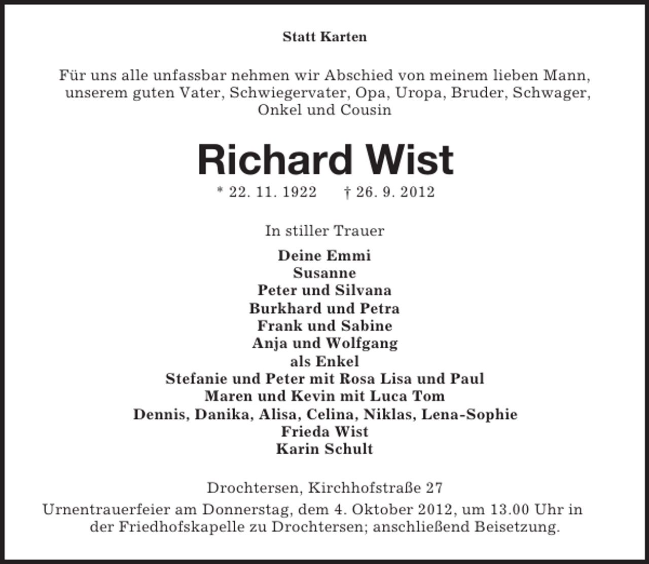 <p>Statt Karten</p><p>Für uns alle unfassbar nehmen wir Abschied von meinem lieben Mann,<br />unserem guten Vater, Schwiegervater, Opa, Uropa, Bruder, Schwager,<br />Onkel und Cousin</p><p>Richard Wist<br />* 22. 11. 1922</p><p>† 26. 9. 2012</p><p>In stiller Trauer<br />Deine Emmi<br />Susanne<br />Peter und Silvana<br />Burkhard und Petra<br />Frank und Sabine<br />Anja und Wolfgang<br />als Enkel<br />Stefanie und Peter mit Rosa Lisa und Paul<br />Maren und Kevin mit Luca Tom<br />Dennis, Danika, Alisa, Celina, Niklas, Lena-Sophie<br />Frieda Wist<br />Karin Schult<br />Drochtersen, Kirchhofstraße 27<br />Urnentrauerfeier am Donnerstag, dem 4. Oktober 2012, um 13.00 Uhr in<br />der Friedhofskapelle zu Drochtersen; anschließend Beisetzung.</p>