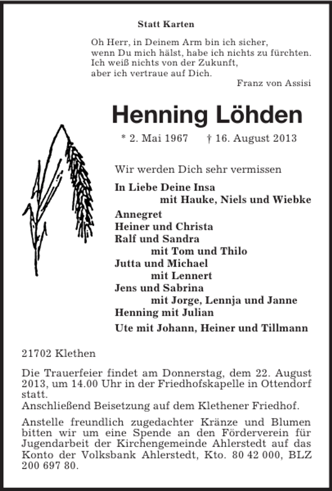 <p>Statt Karten<br />Oh Herr, in Deinem Arm bin ich sicher,<br />wenn Du mich hälst, habe ich nichts zu fürchten.<br />Ich weiß nichts von der Zukunft,<br />aber ich vertraue auf Dich.<br />Franz von Assisi<br />Henning Löhden<br />* 2. Mai 1967 † 16. August 2013<br />Wir werden Dich sehr vermissen<br />In Liebe Deine Insa<br />mit Hauke, Niels und Wiebke<br />Annegret<br />Heiner und Christa<br />Ralf und Sandra<br />mit Tom und Thilo<br />Jutta und Michael<br />mit Lennert<br />Jens und Sabrina<br />mit Jorge, Lennja und Janne<br />Henning mit Julian<br />Ute mit Johann, Heiner und Tillmann<br />21702 Klethen<br />Die Trauerfeier findet am Donnerstag, dem 22. August 2013, um 14.00 Uhr in der Friedhofskapelle in Ottendorf statt.<br />Anschließend Beisetzung auf dem Klethener Friedhof.<br />Anstelle freundlich zugedachter Kränze und Blumen bitten wir um eine Spende an den Förderverein für<br />Jugendarbeit der Kirchengemeinde Ahlerstedt auf das Konto der Volksbank Ahlerstedt, Kto. 80 42 000, BLZ 200 697 80.</p>
