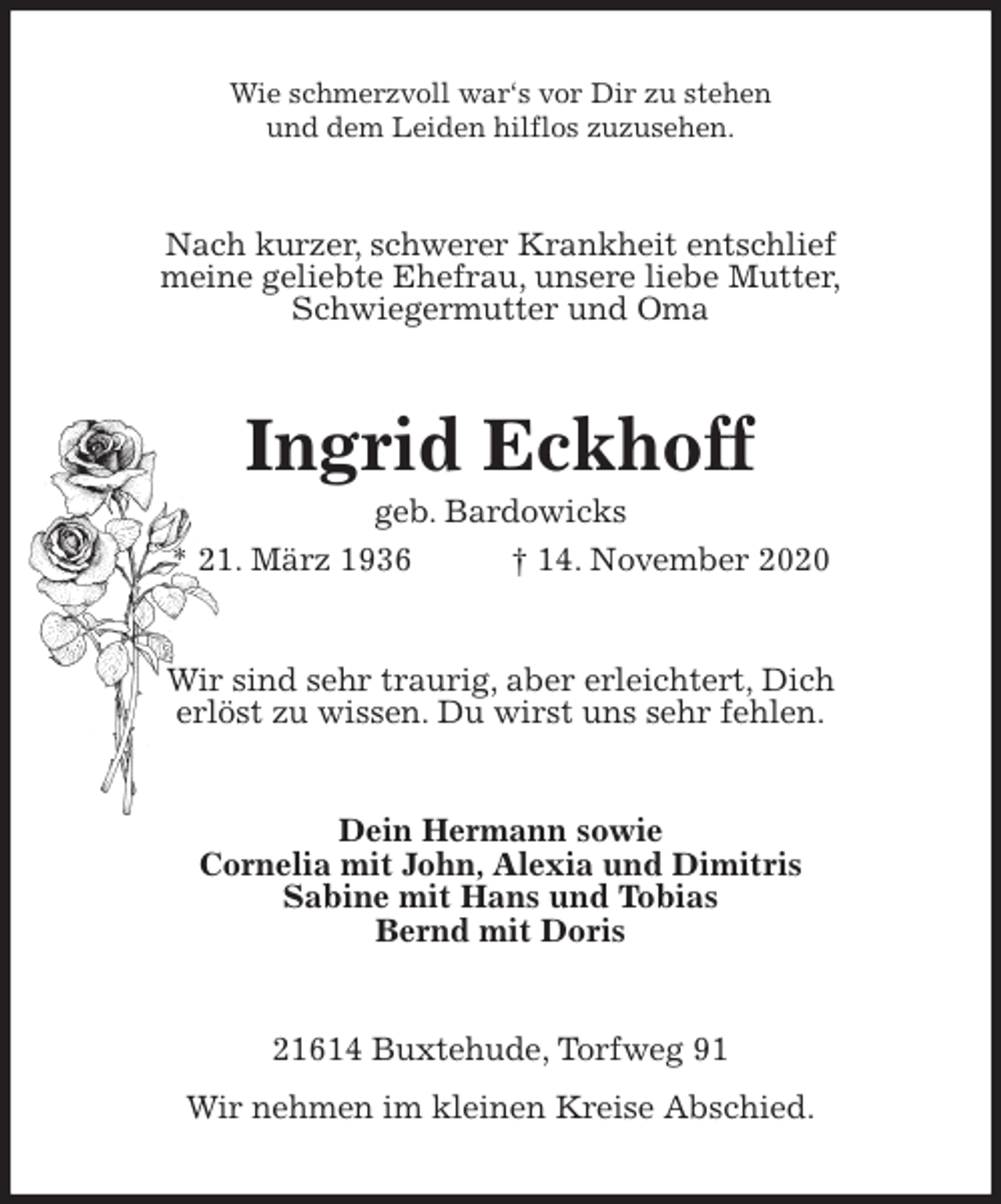 <p>Wie schmerzvoll war‘s vor Dir zu stehen<br />und dem Leiden hilflos zuzusehen.<br />Nach kurzer, schwerer Krankheit entschlief<br />meine geliebte Ehefrau, unsere liebe Mutter,<br />Schwiegermutter und Oma<br />Ingrid Eckhoff<br />geb. Bardowicks<br />* 21. März 1936 † 14. November 2020<br />Wir sind sehr traurig, aber erleichtert, Dich<br />erlöst zu wissen. Du wirst uns sehr fehlen.<br />Dein Hermann sowie<br />Cornelia mit John, Alexia und Dimitris<br />Sabine mit Hans und Tobias<br />Bernd mit Doris<br />21614 Buxtehude, Torfweg 91<br />Wir nehmen im kleinen Kreise Abschied.</p>
