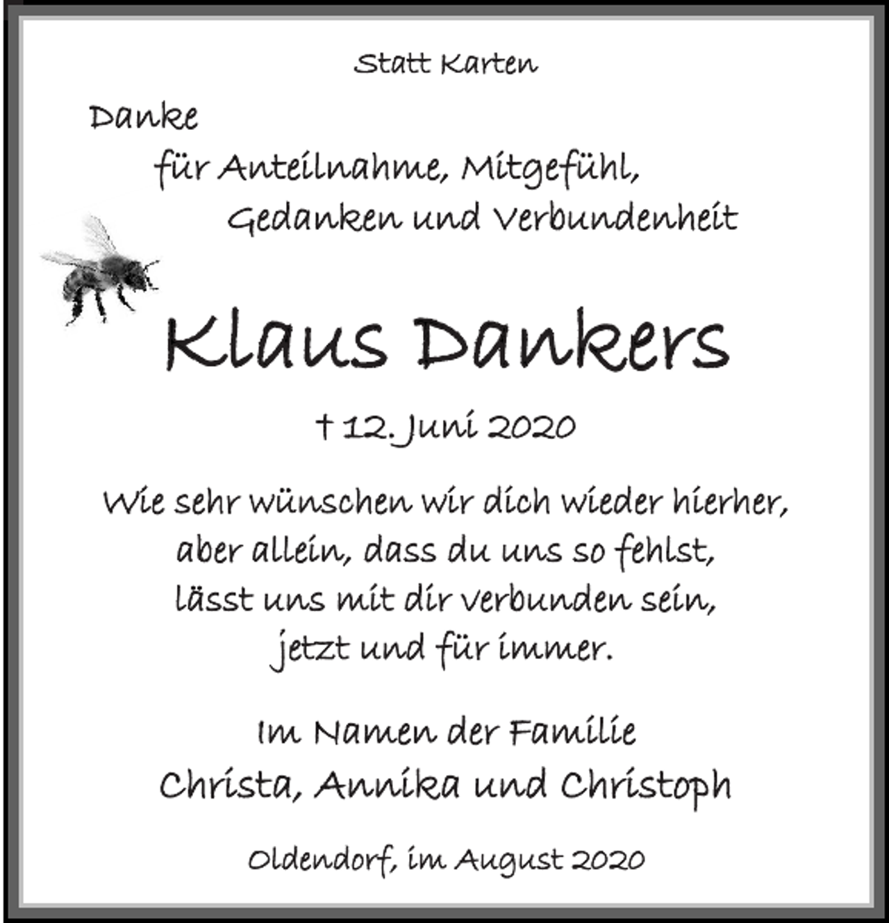 <p>Statt Karten<br />Danke<br />für Anteilnahme, Mitgefühl,<br />Gedanken und Verbundenheit<br />Klaus Dankers<br />† 12. Juni 2020<br />Wie sehr wünschen wir dich wieder hierher,<br />aber allein, dass du uns so fehlst,<br />lässt uns mit dir verbunden sein,<br />jetzt und für immer.<br />Im Namen der Familie<br />Christa, Annika und Christoph<br />Oldendorf, im August 2020</p>